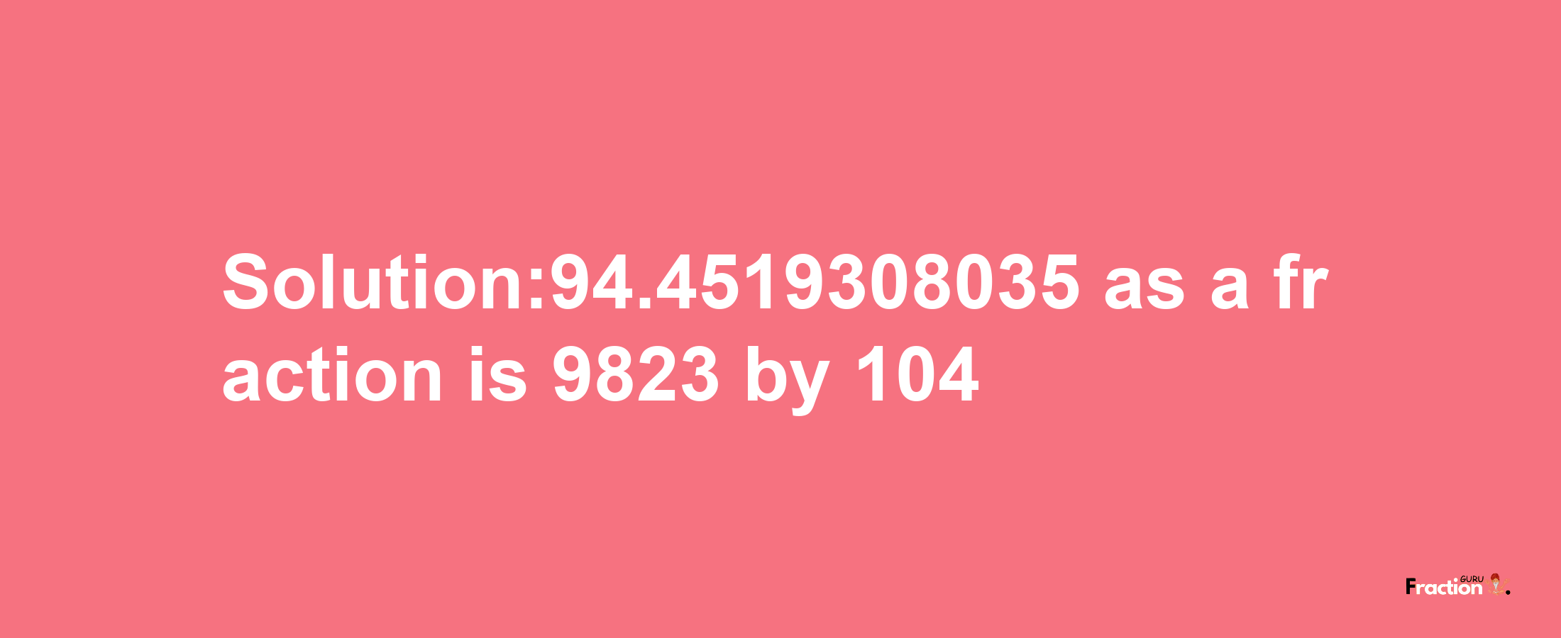 Solution:94.4519308035 as a fraction is 9823/104