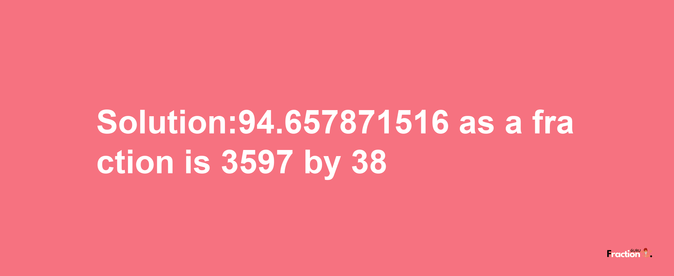 Solution:94.657871516 as a fraction is 3597/38