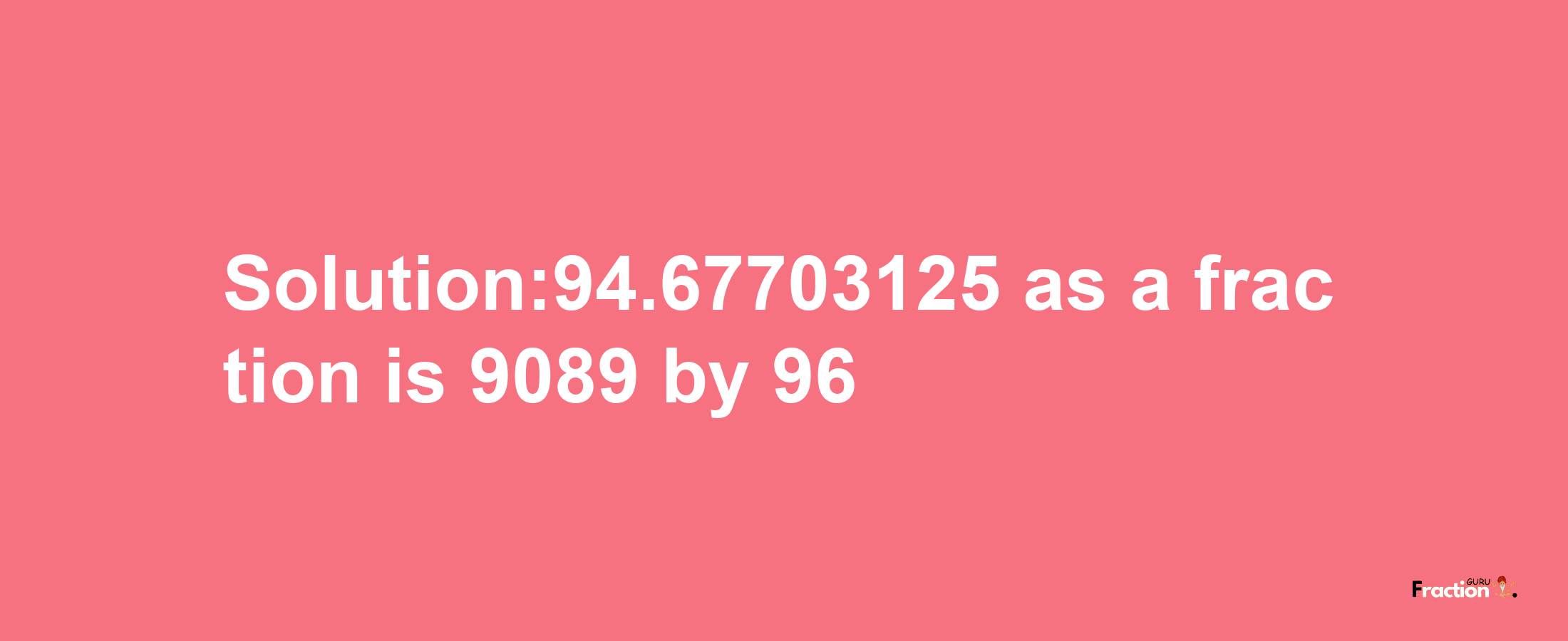 Solution:94.67703125 as a fraction is 9089/96