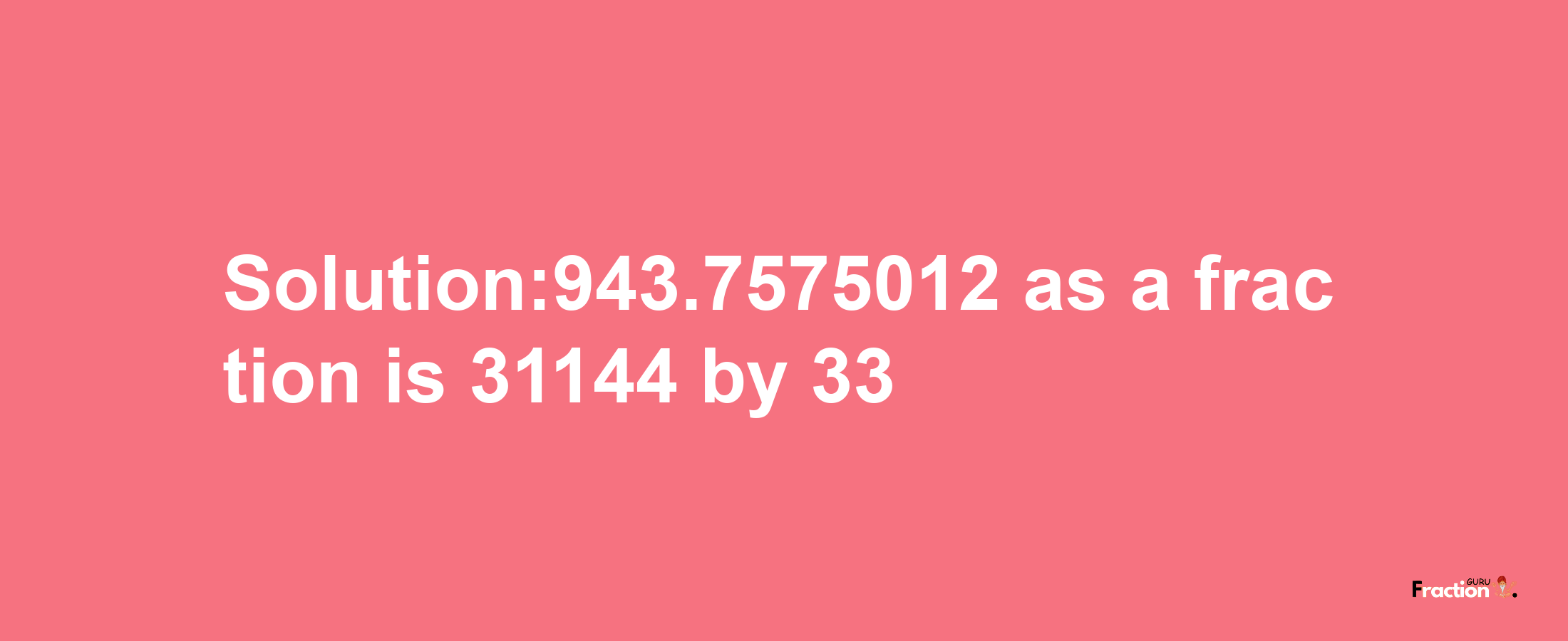 Solution:943.7575012 as a fraction is 31144/33