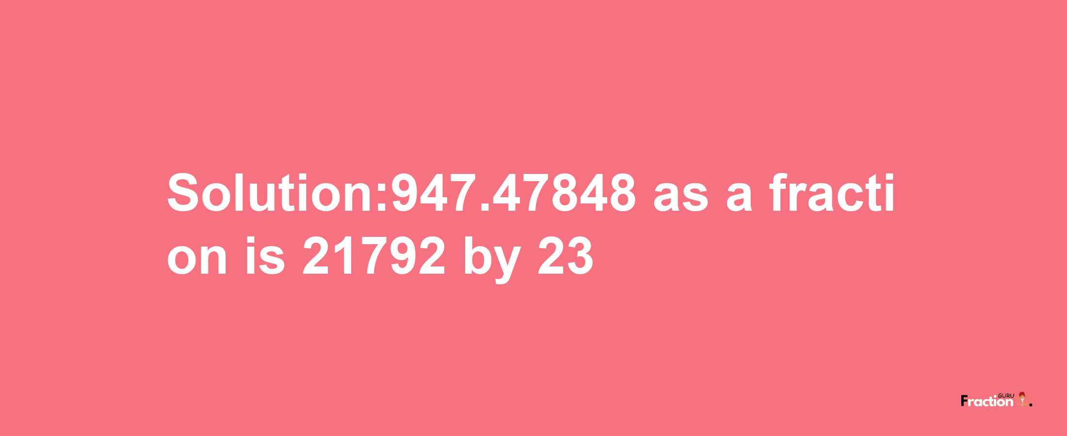 Solution:947.47848 as a fraction is 21792/23