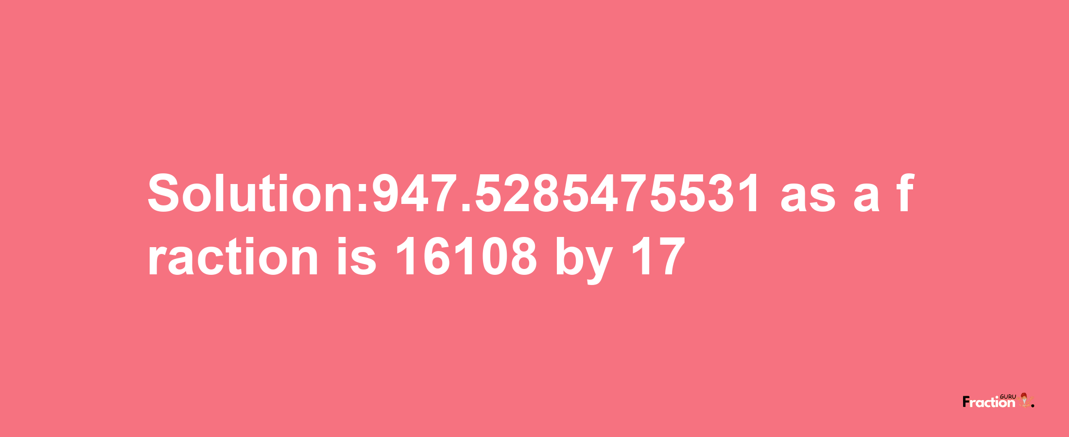 Solution:947.5285475531 as a fraction is 16108/17