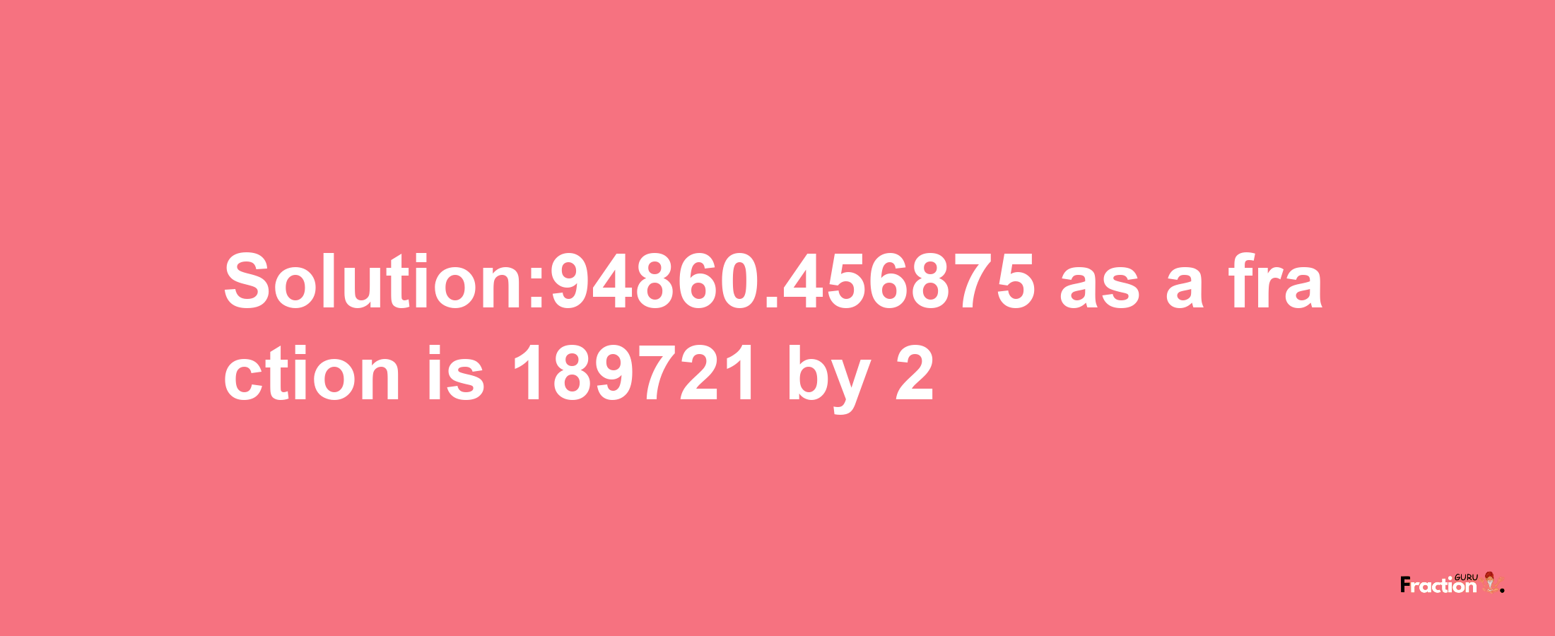 Solution:94860.456875 as a fraction is 189721/2