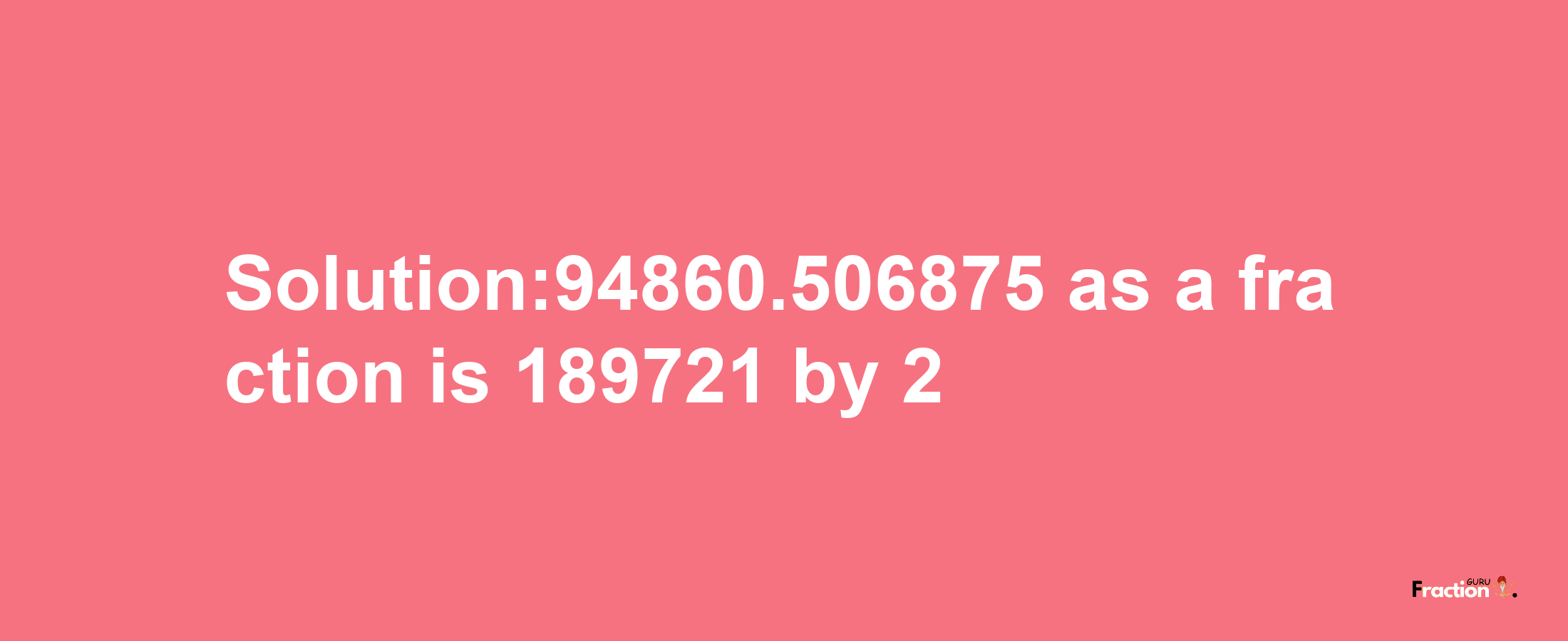 Solution:94860.506875 as a fraction is 189721/2