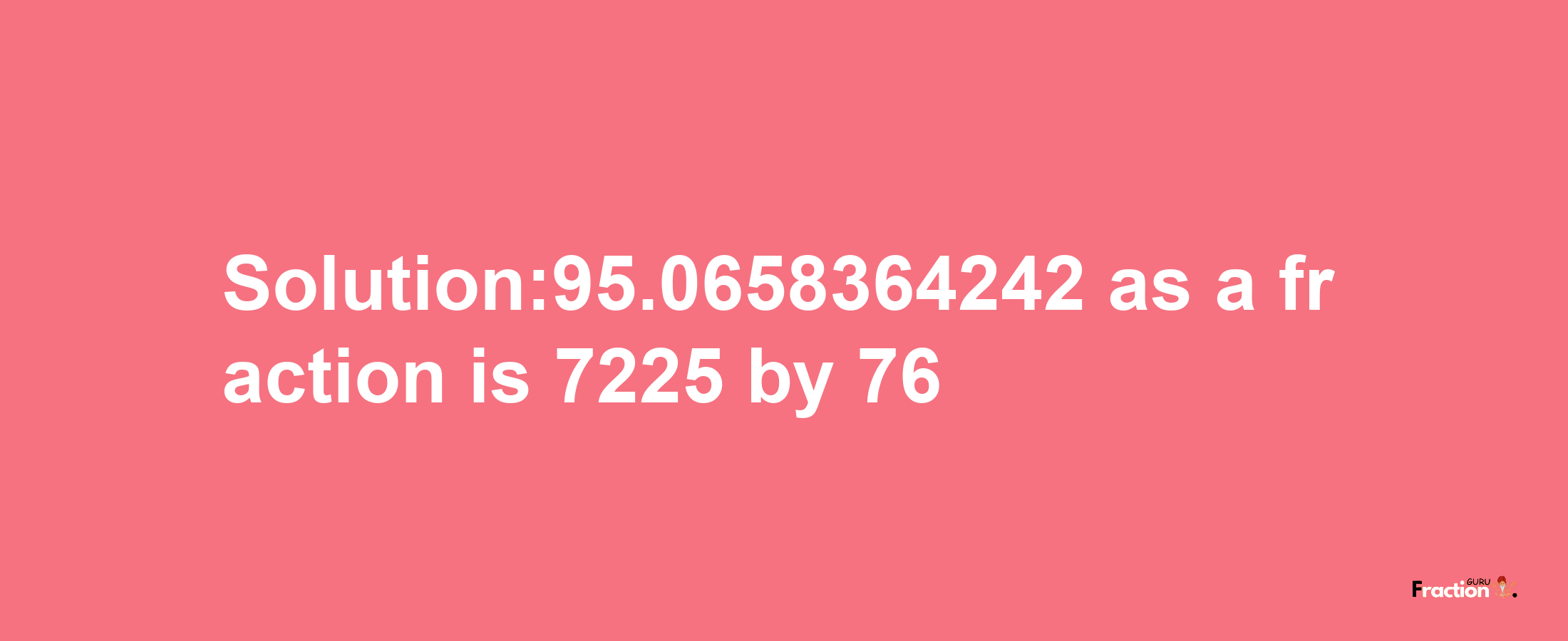 Solution:95.0658364242 as a fraction is 7225/76