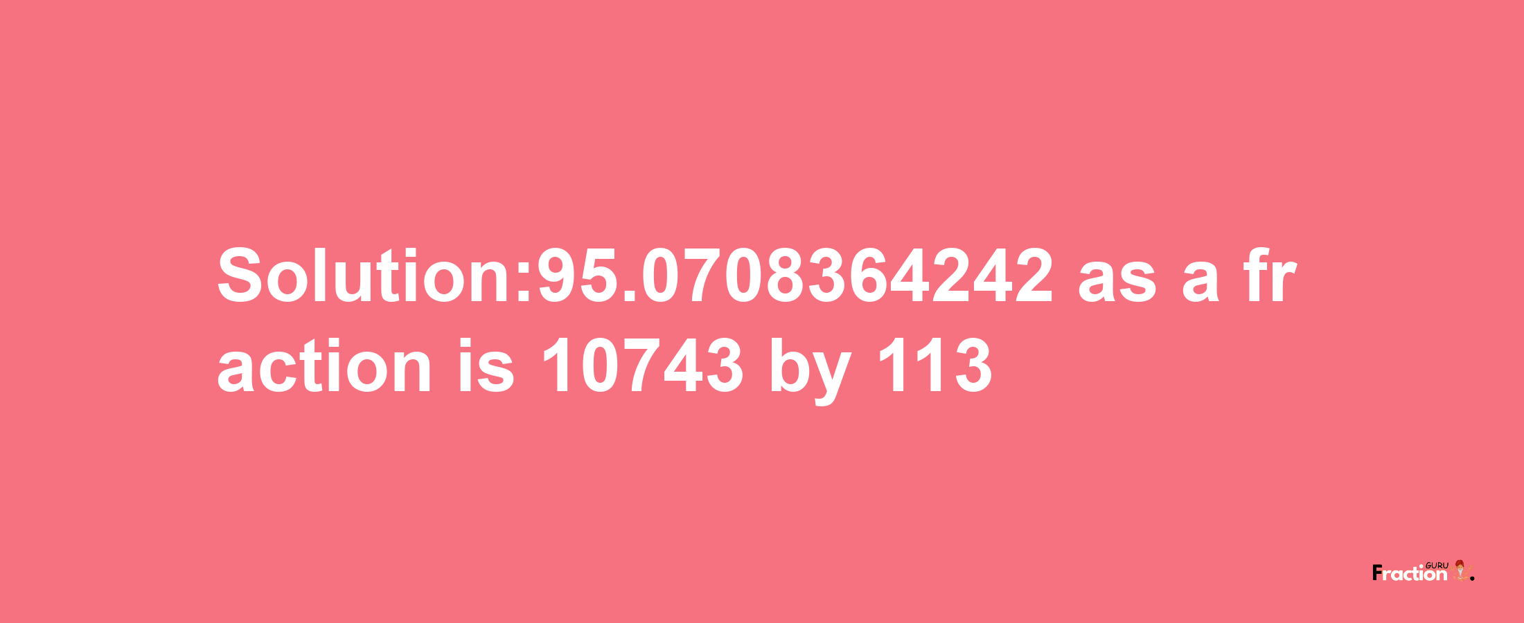 Solution:95.0708364242 as a fraction is 10743/113