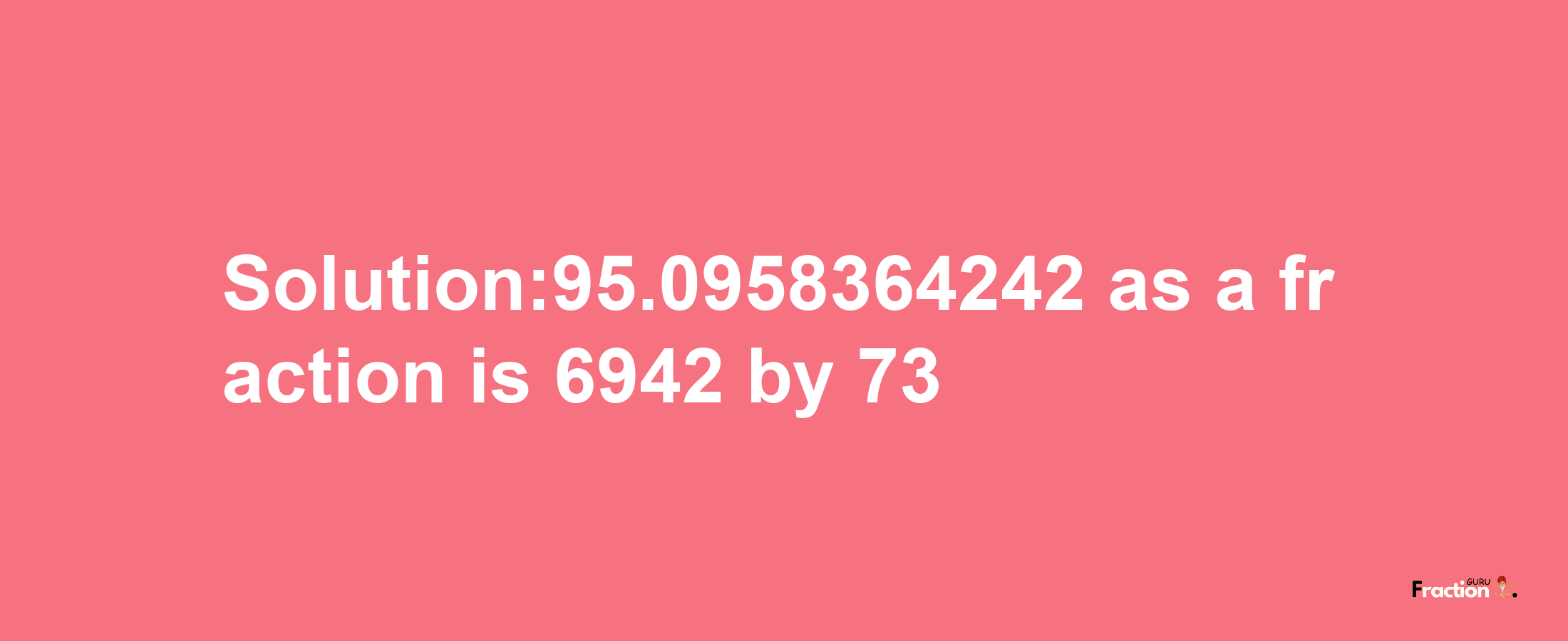 Solution:95.0958364242 as a fraction is 6942/73