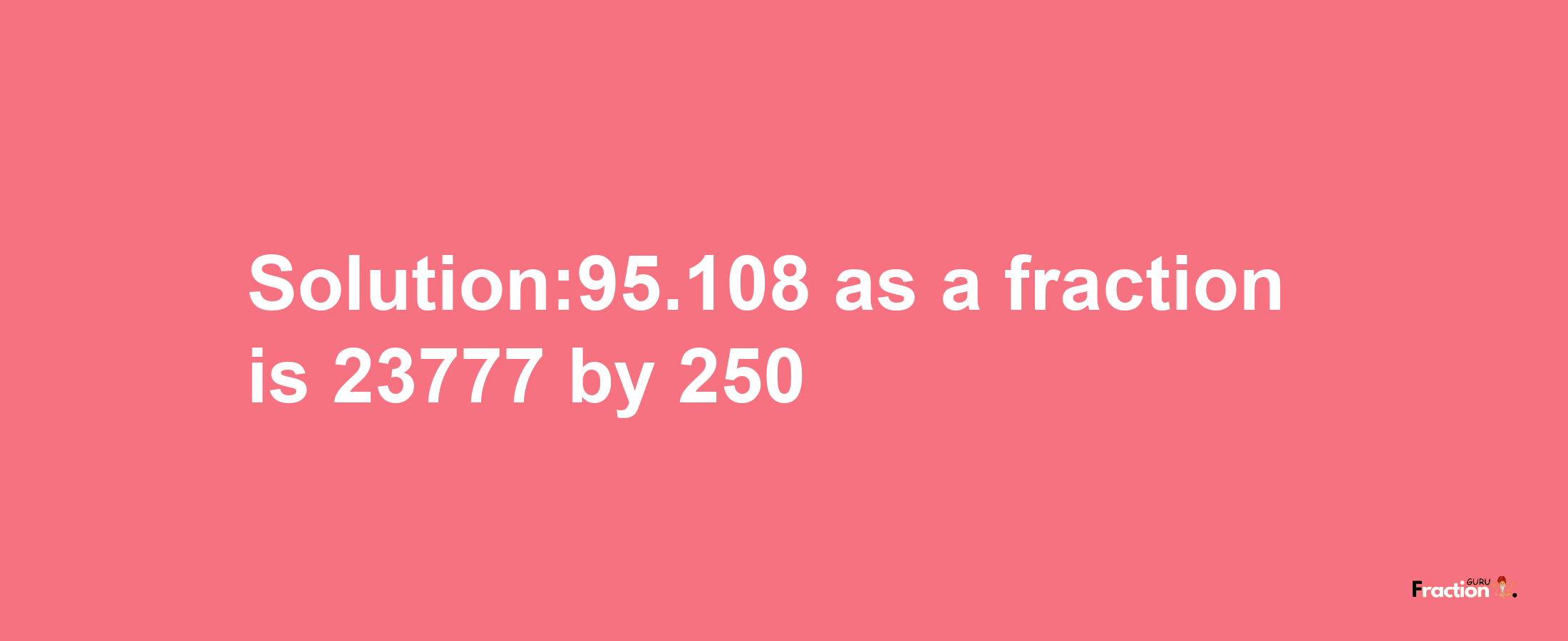 Solution:95.108 as a fraction is 23777/250