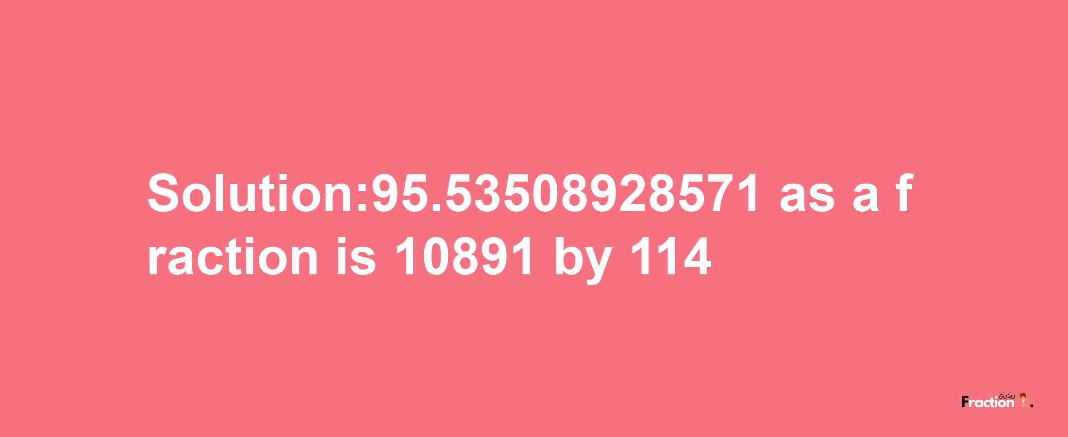 Solution:95.53508928571 as a fraction is 10891/114