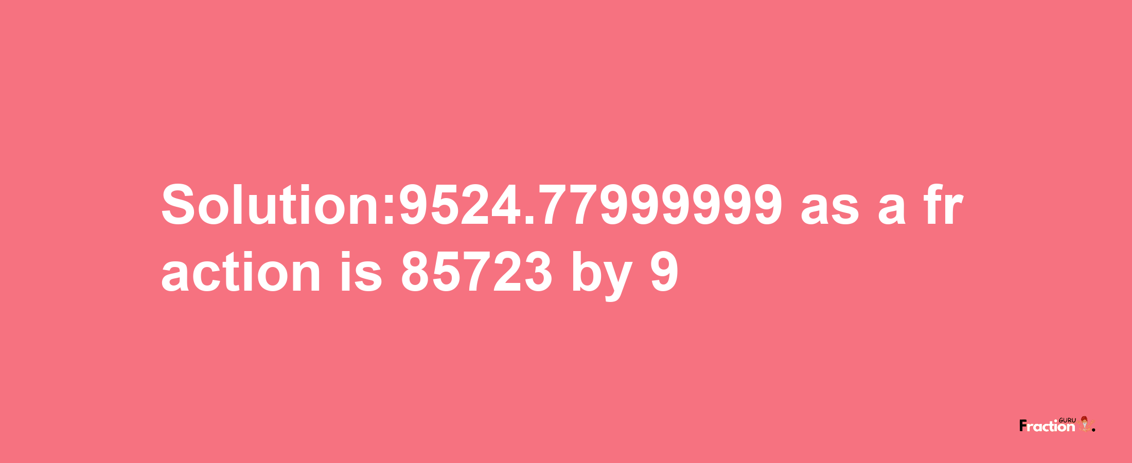 Solution:9524.77999999 as a fraction is 85723/9