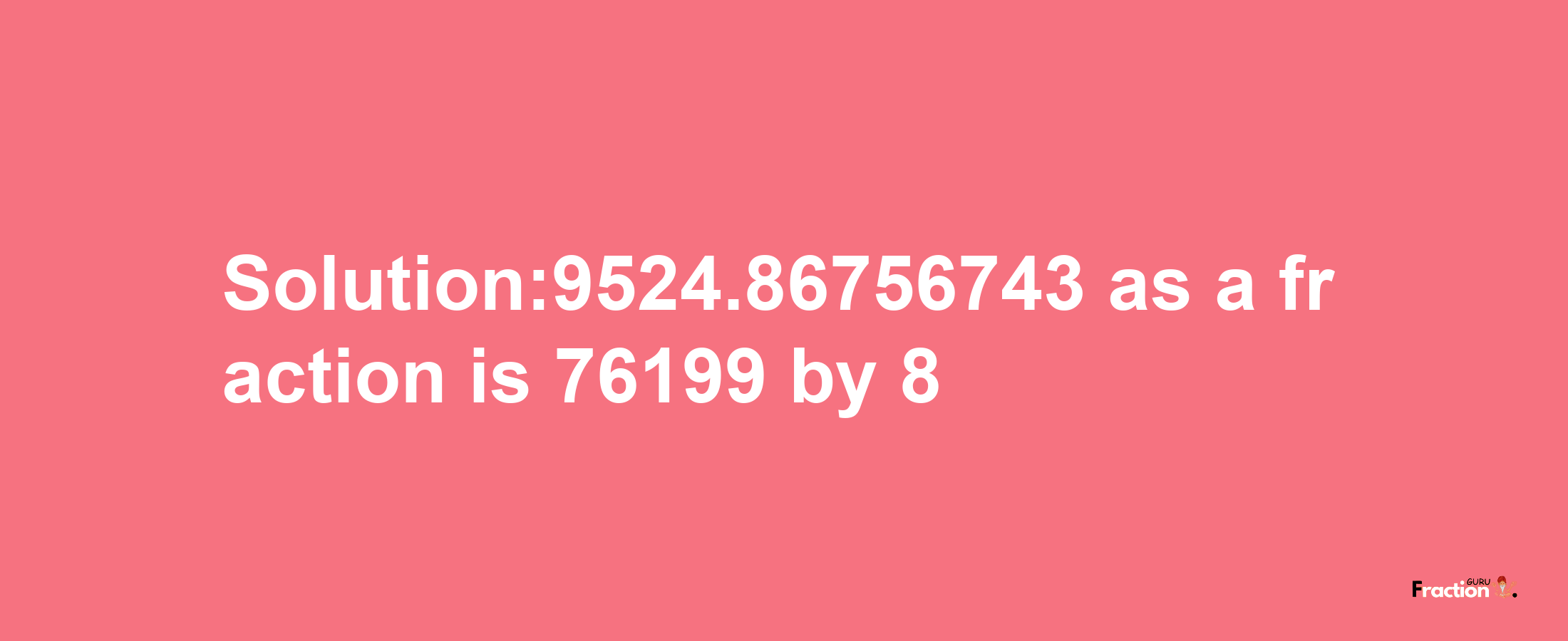 Solution:9524.86756743 as a fraction is 76199/8