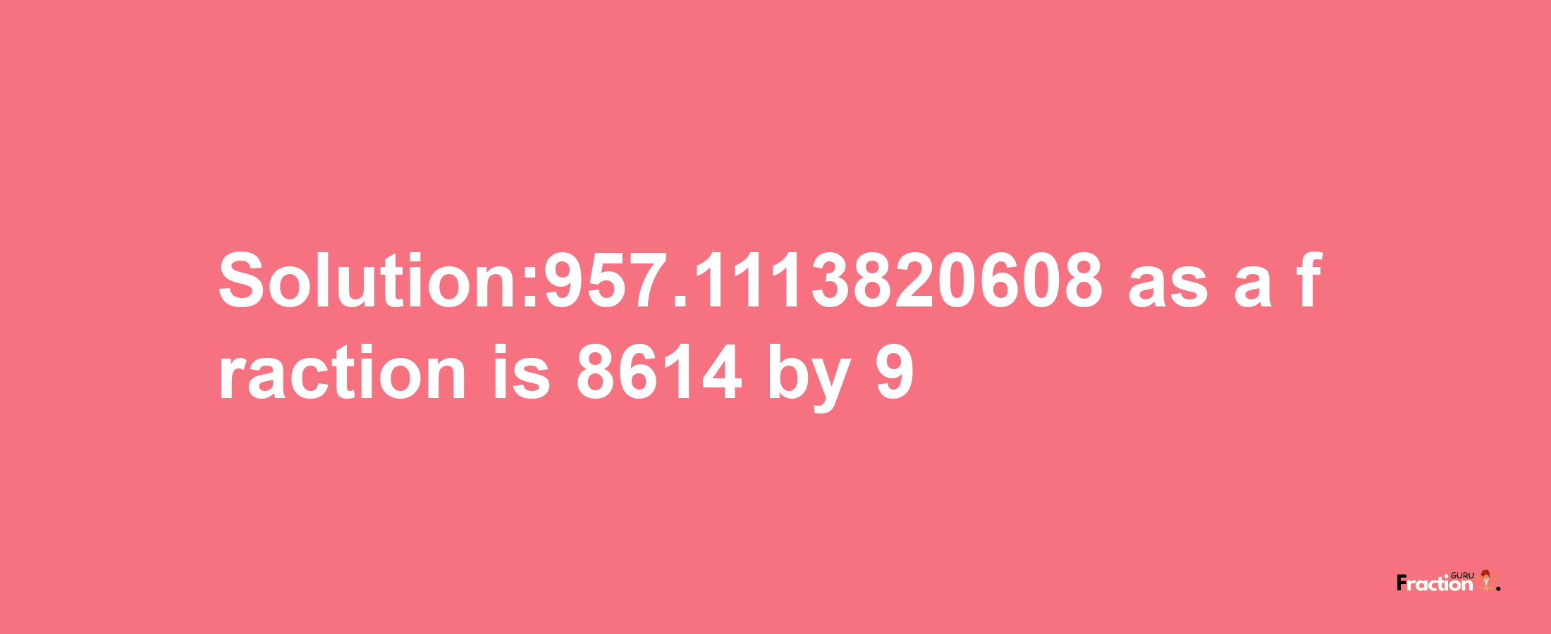 Solution:957.1113820608 as a fraction is 8614/9