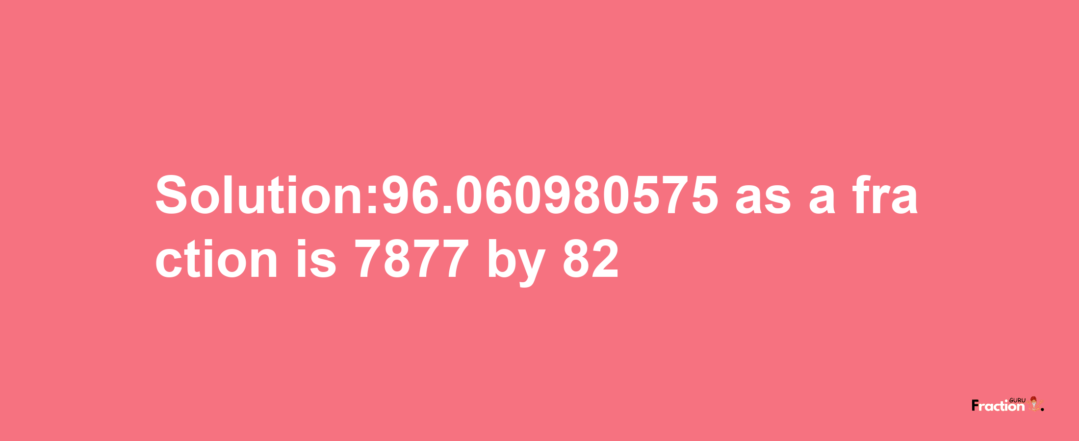 Solution:96.060980575 as a fraction is 7877/82