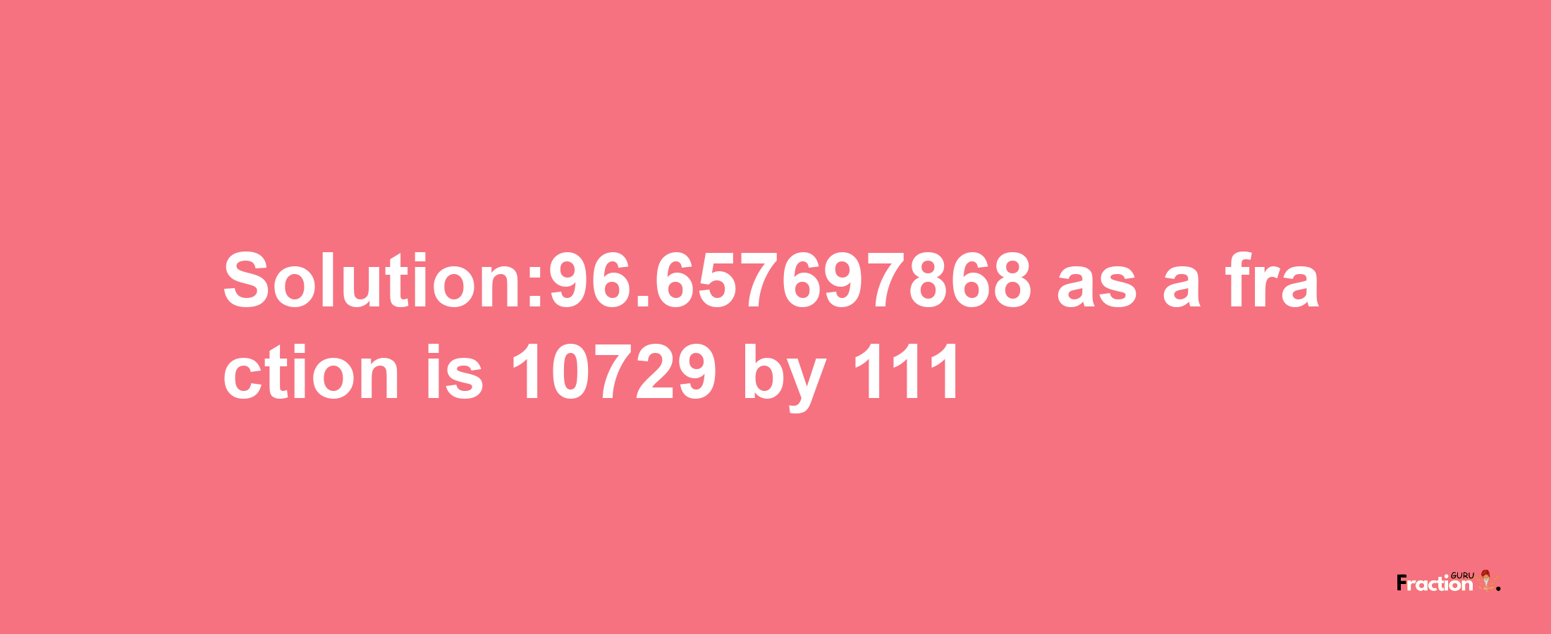 Solution:96.657697868 as a fraction is 10729/111