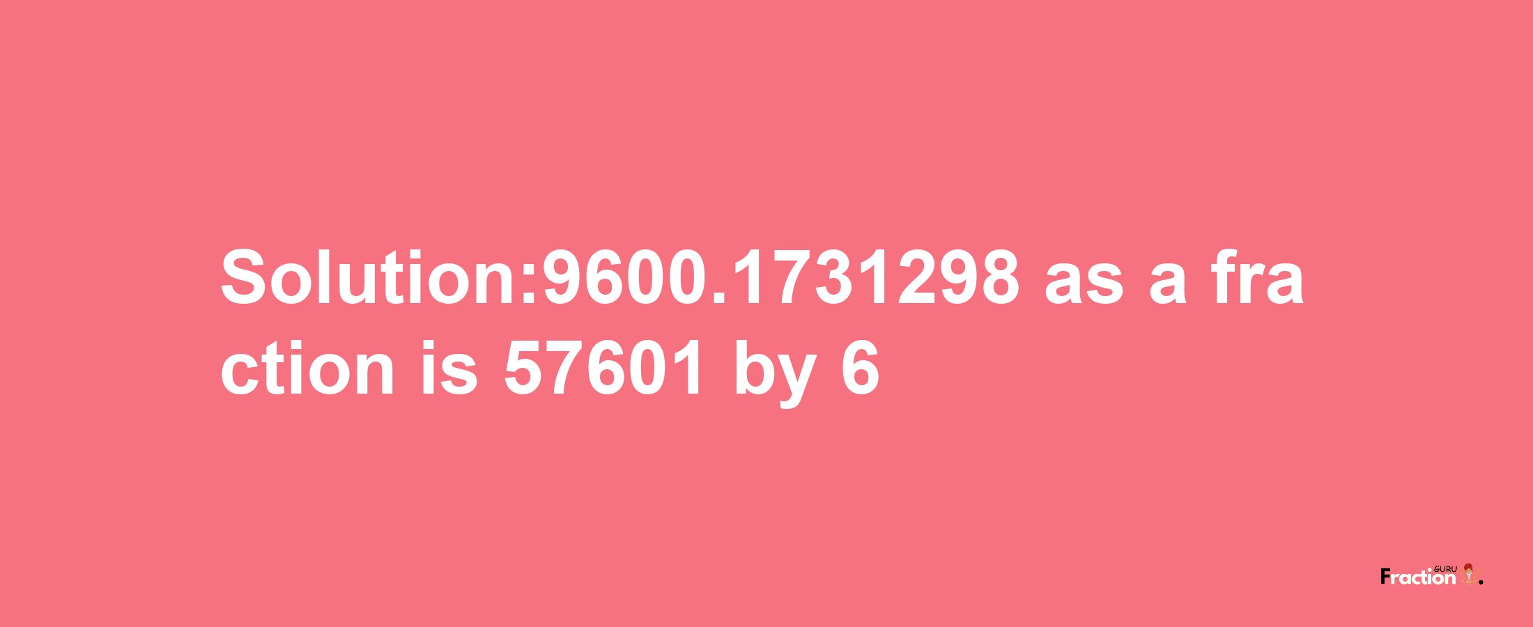 Solution:9600.1731298 as a fraction is 57601/6