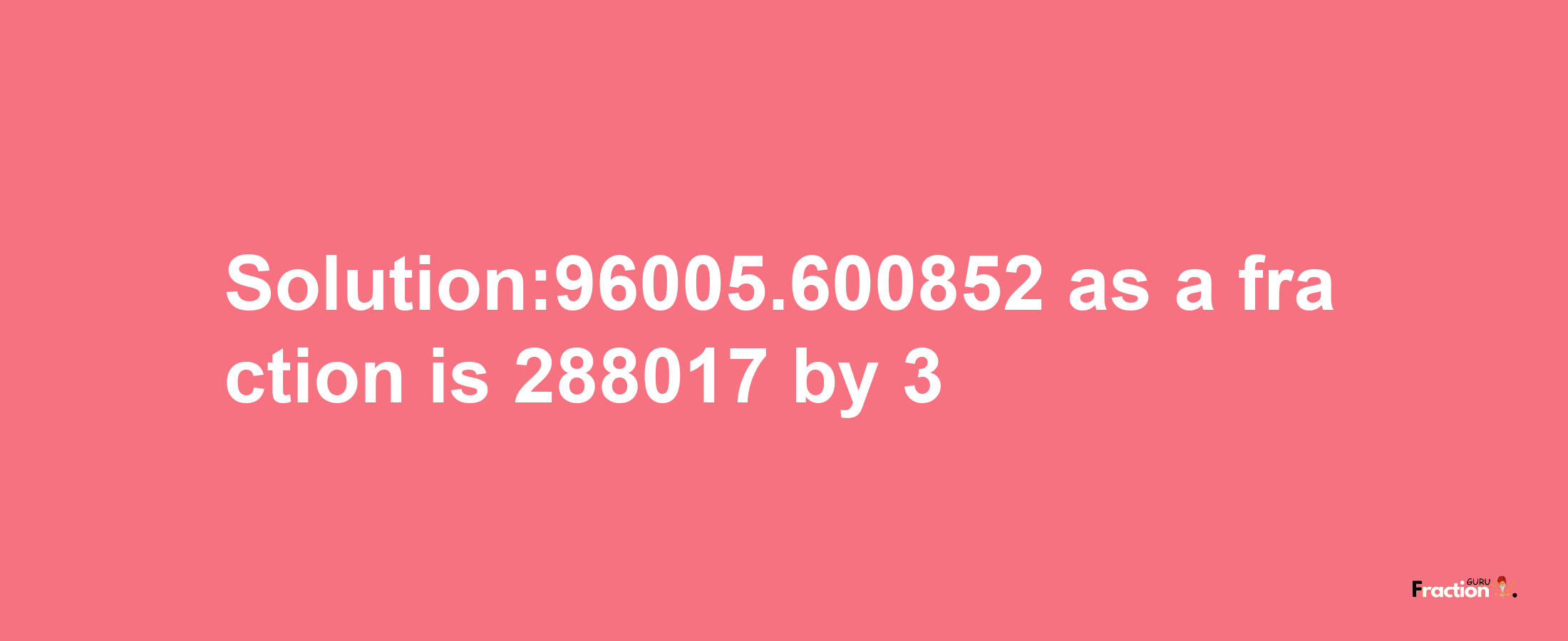 Solution:96005.600852 as a fraction is 288017/3