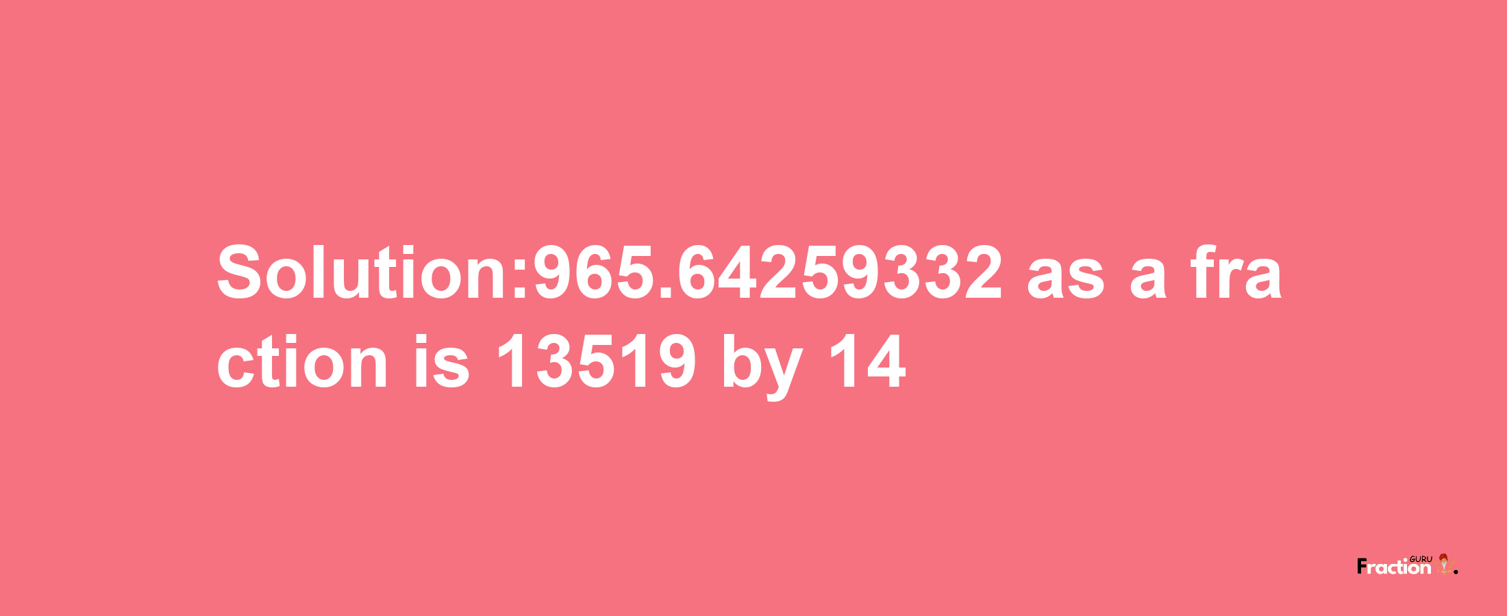 Solution:965.64259332 as a fraction is 13519/14