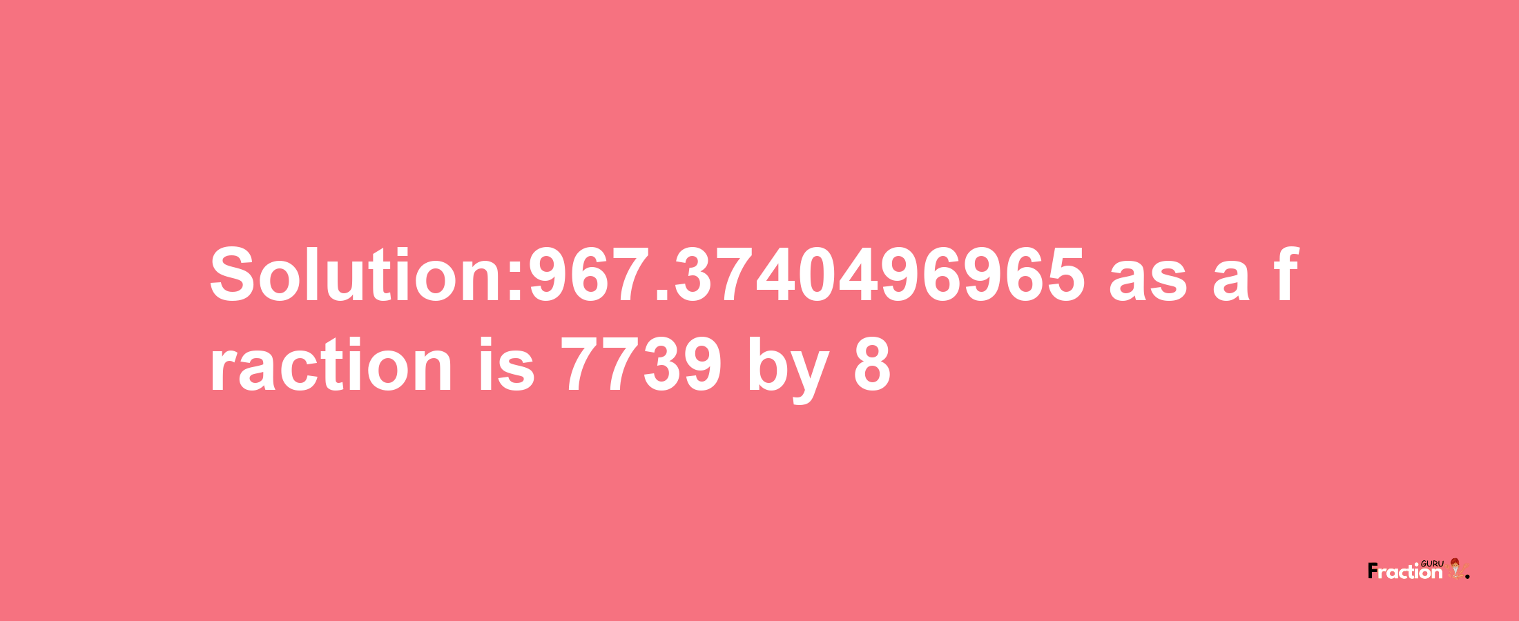 Solution:967.3740496965 as a fraction is 7739/8