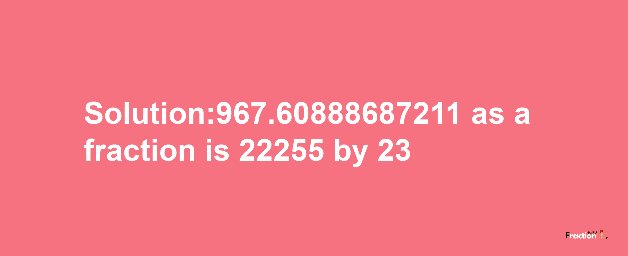 Solution:967.60888687211 as a fraction is 22255/23