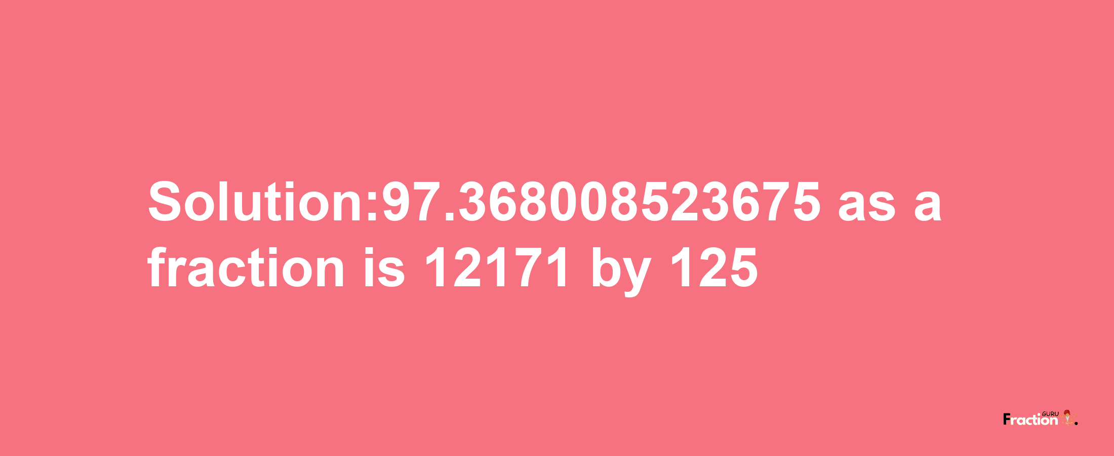 Solution:97.368008523675 as a fraction is 12171/125