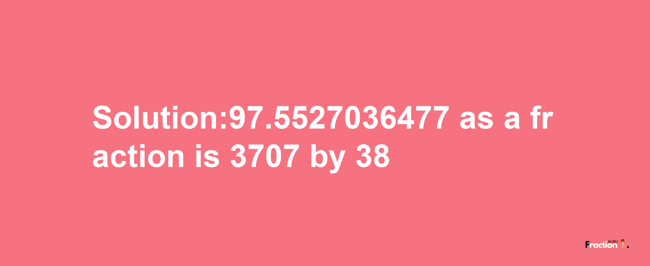 Solution:97.5527036477 as a fraction is 3707/38