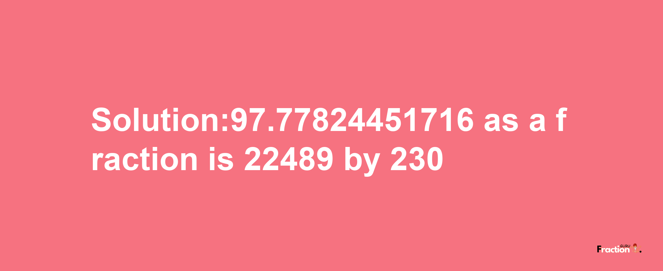 Solution:97.77824451716 as a fraction is 22489/230