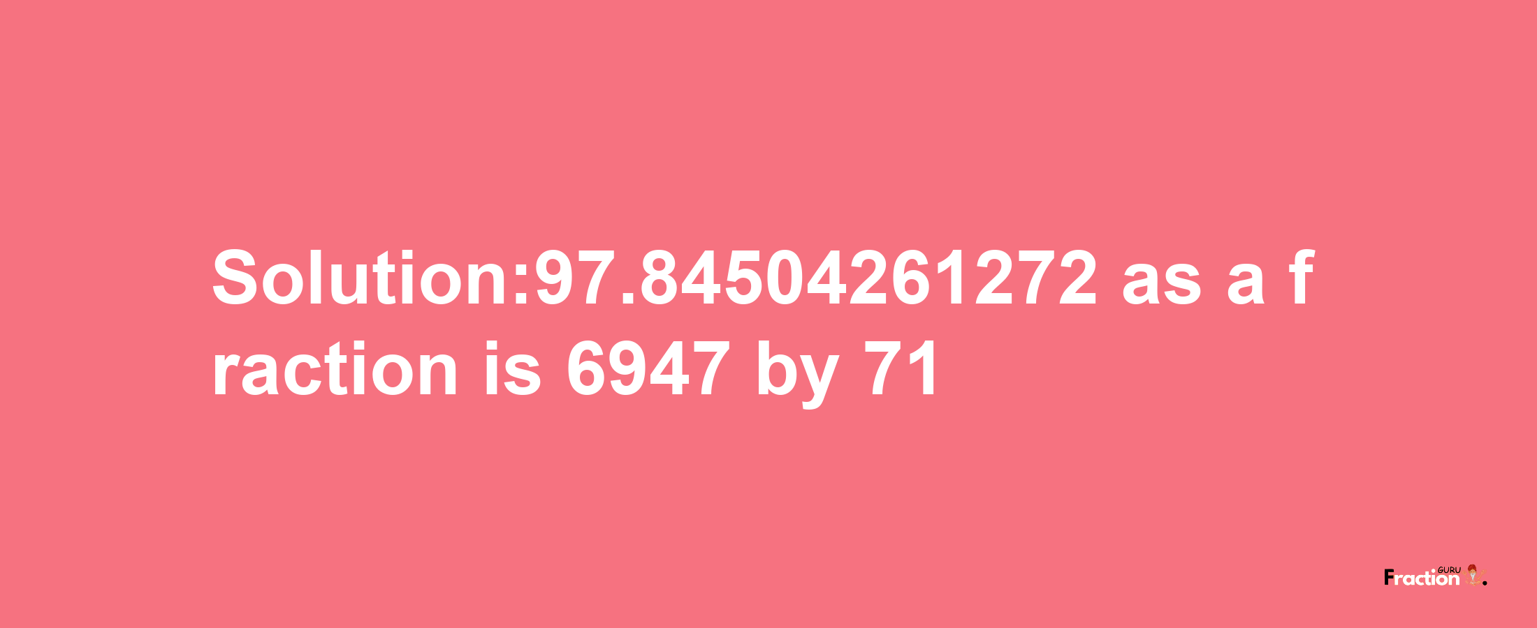 Solution:97.84504261272 as a fraction is 6947/71