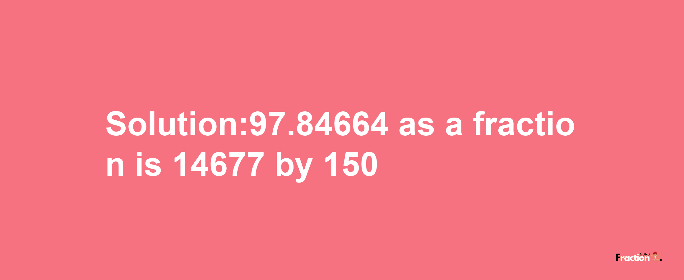 Solution:97.84664 as a fraction is 14677/150