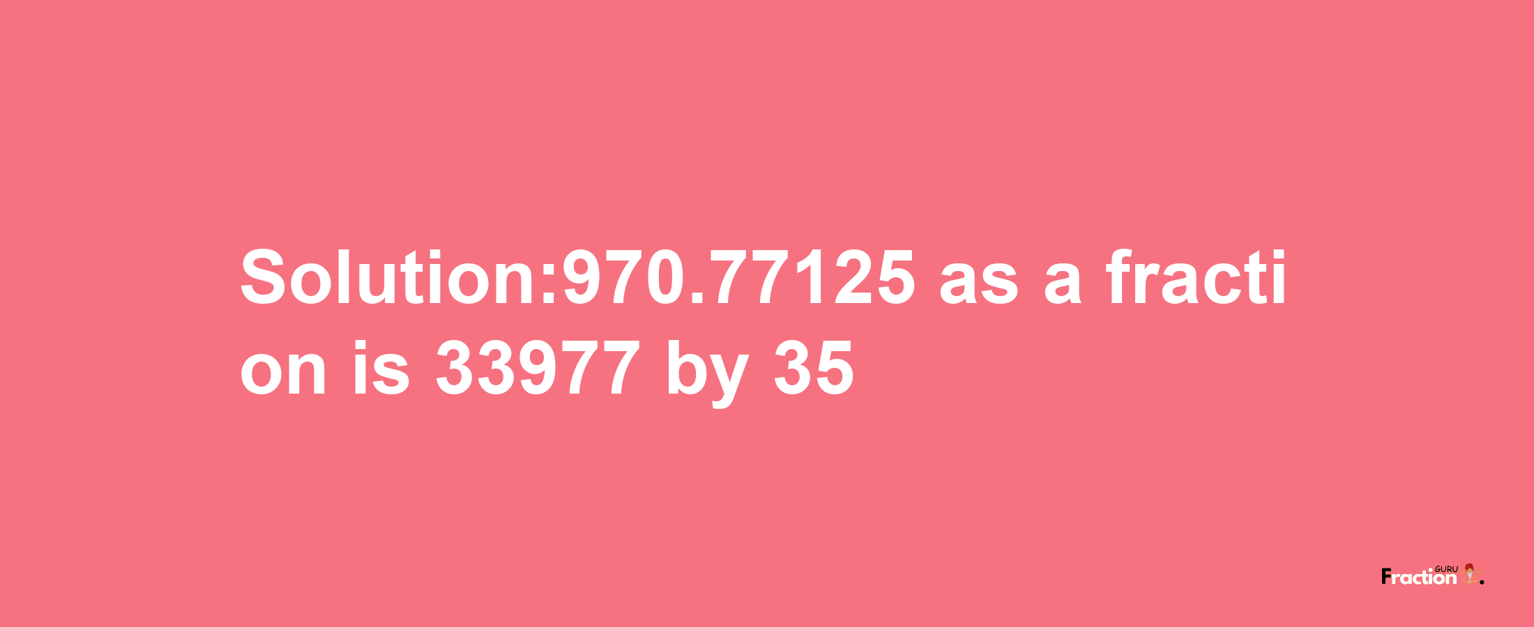 Solution:970.77125 as a fraction is 33977/35