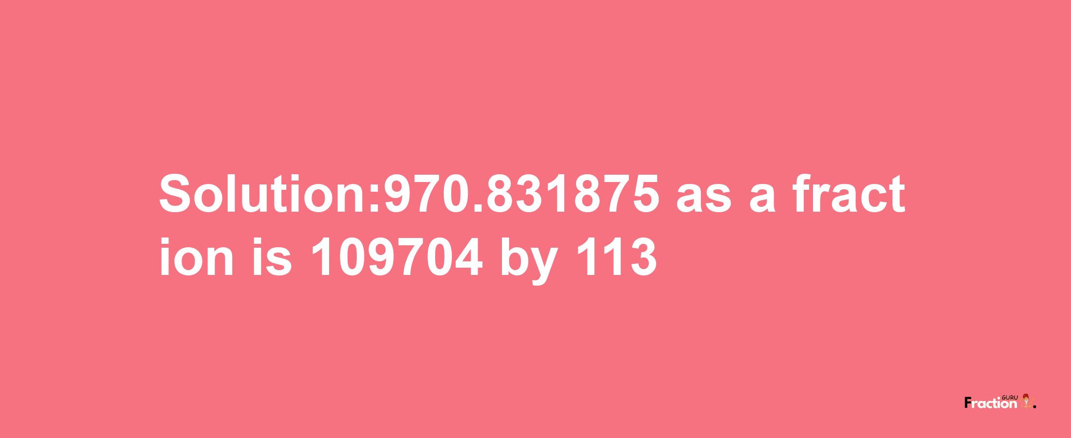 Solution:970.831875 as a fraction is 109704/113