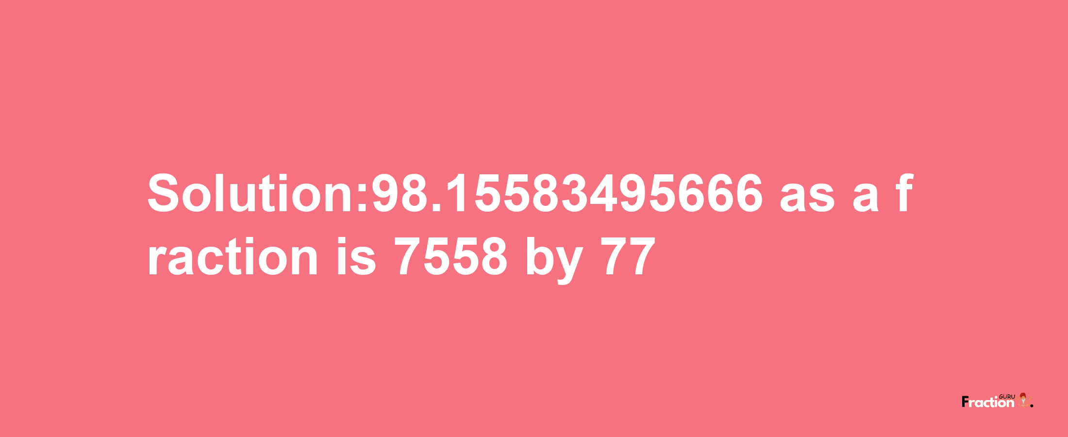 Solution:98.15583495666 as a fraction is 7558/77