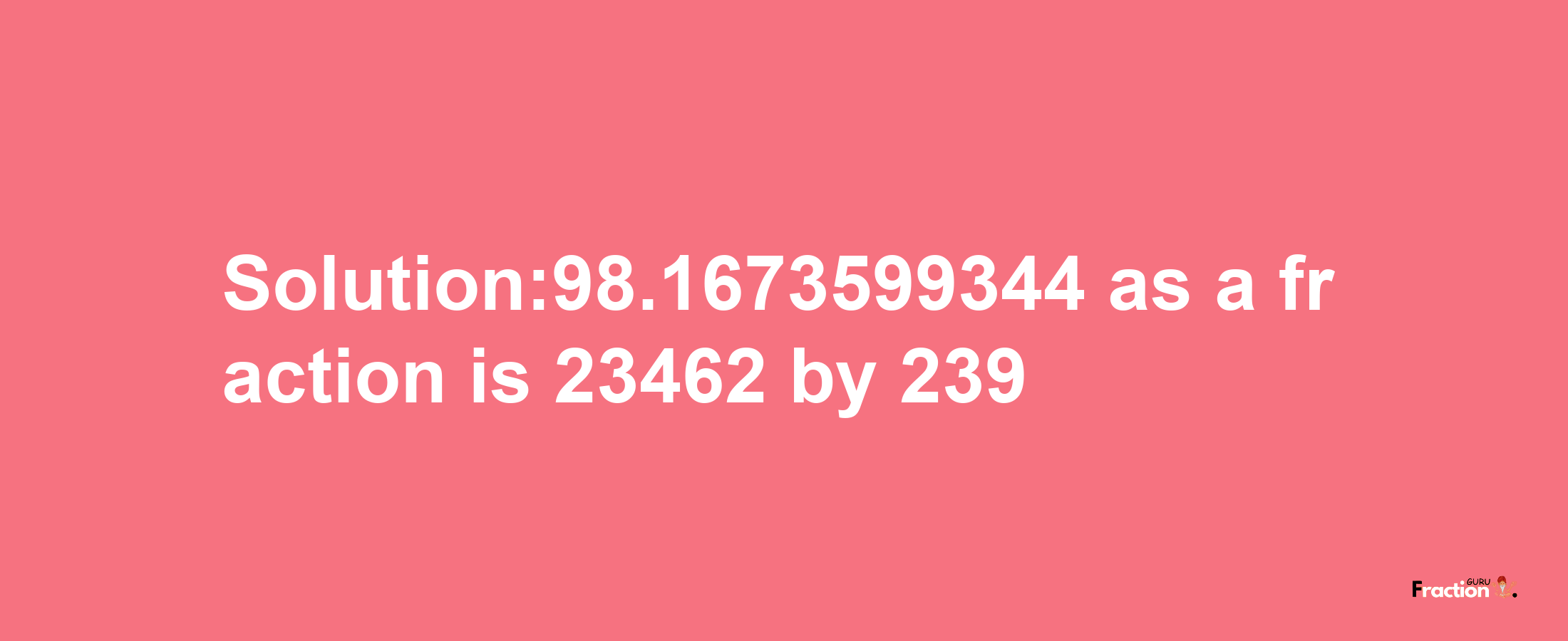 Solution:98.1673599344 as a fraction is 23462/239