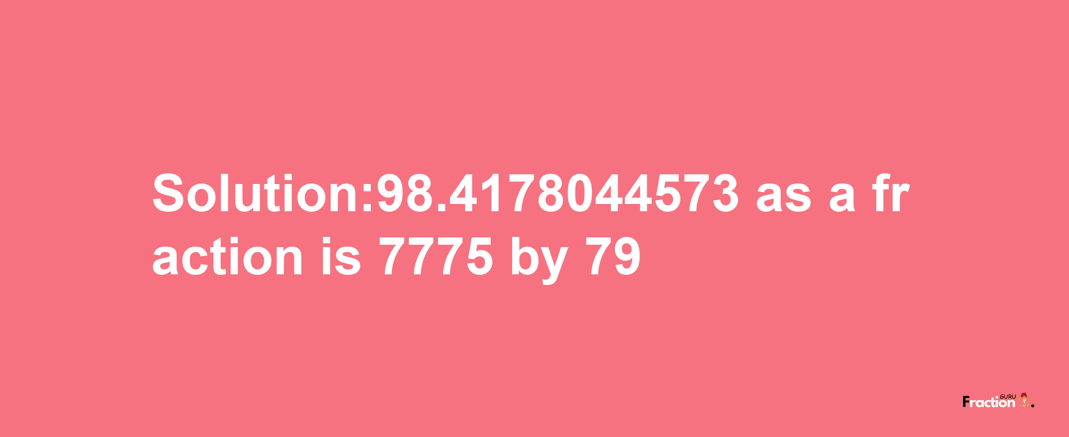 Solution:98.4178044573 as a fraction is 7775/79