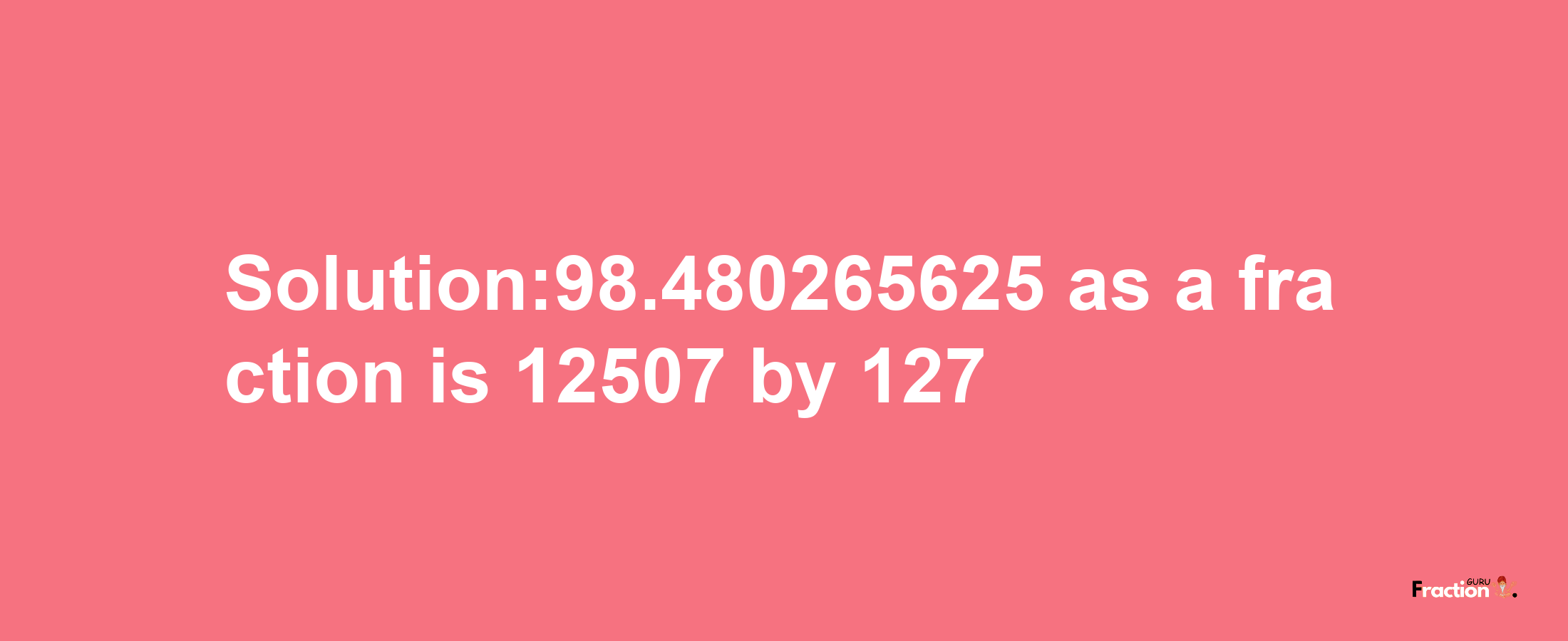 Solution:98.480265625 as a fraction is 12507/127