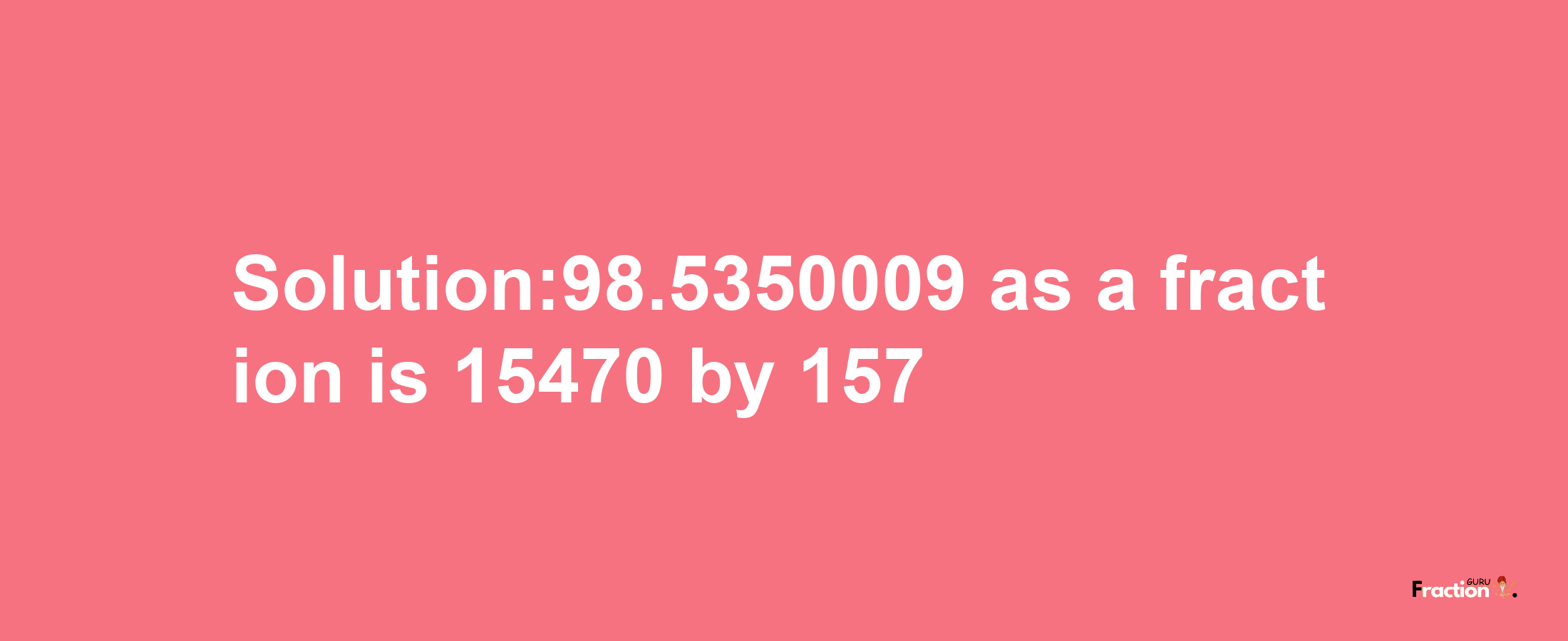 Solution:98.5350009 as a fraction is 15470/157