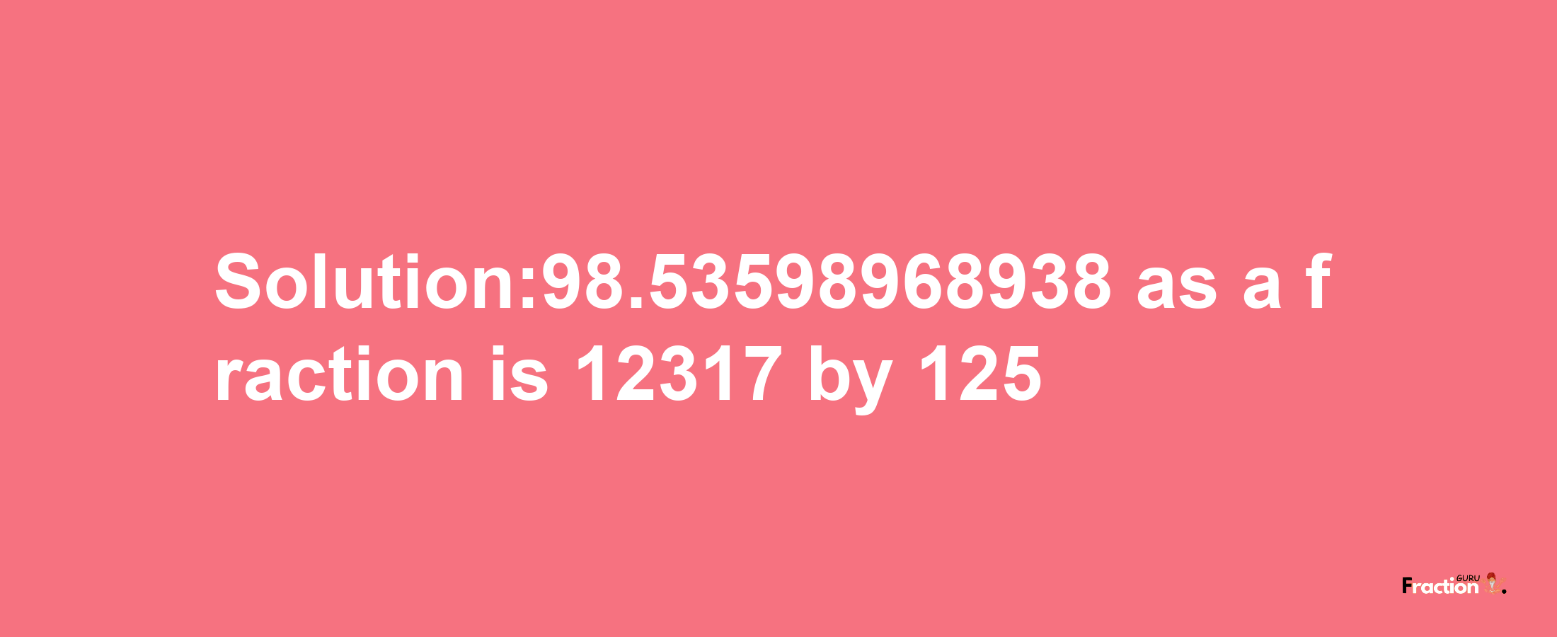 Solution:98.53598968938 as a fraction is 12317/125