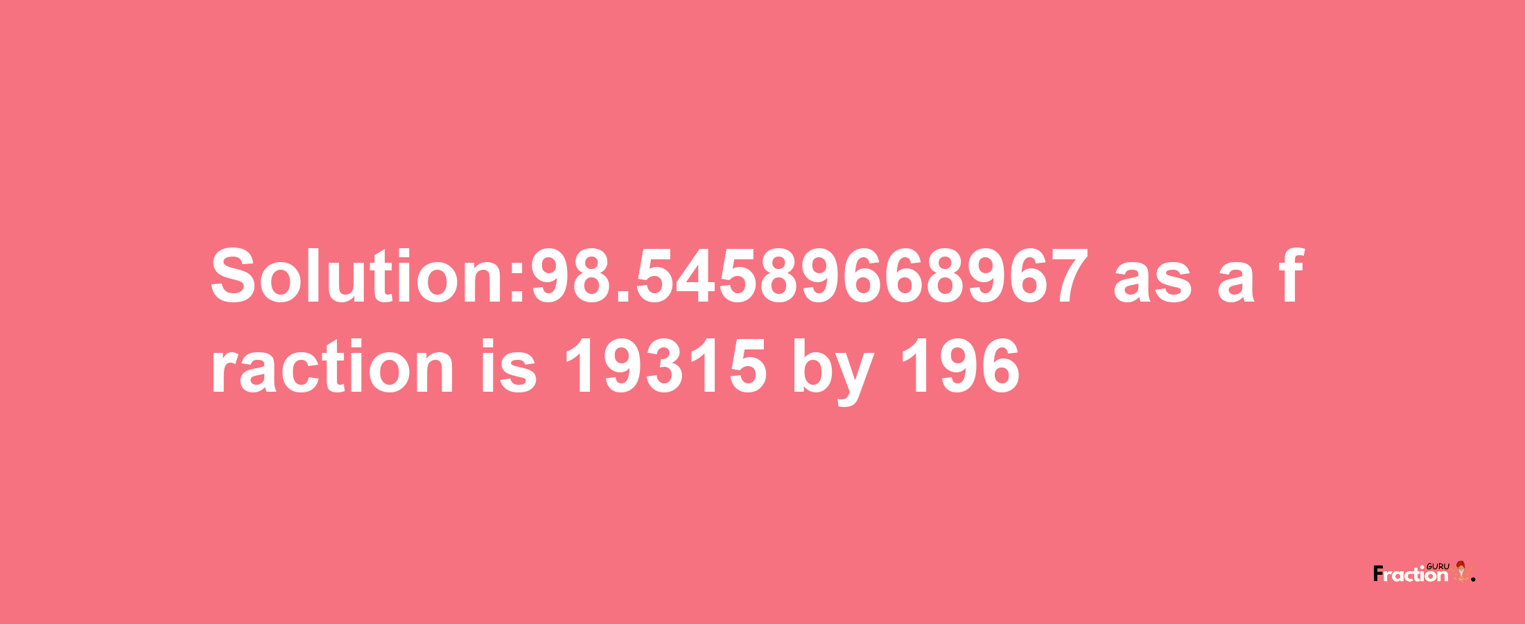 Solution:98.54589668967 as a fraction is 19315/196