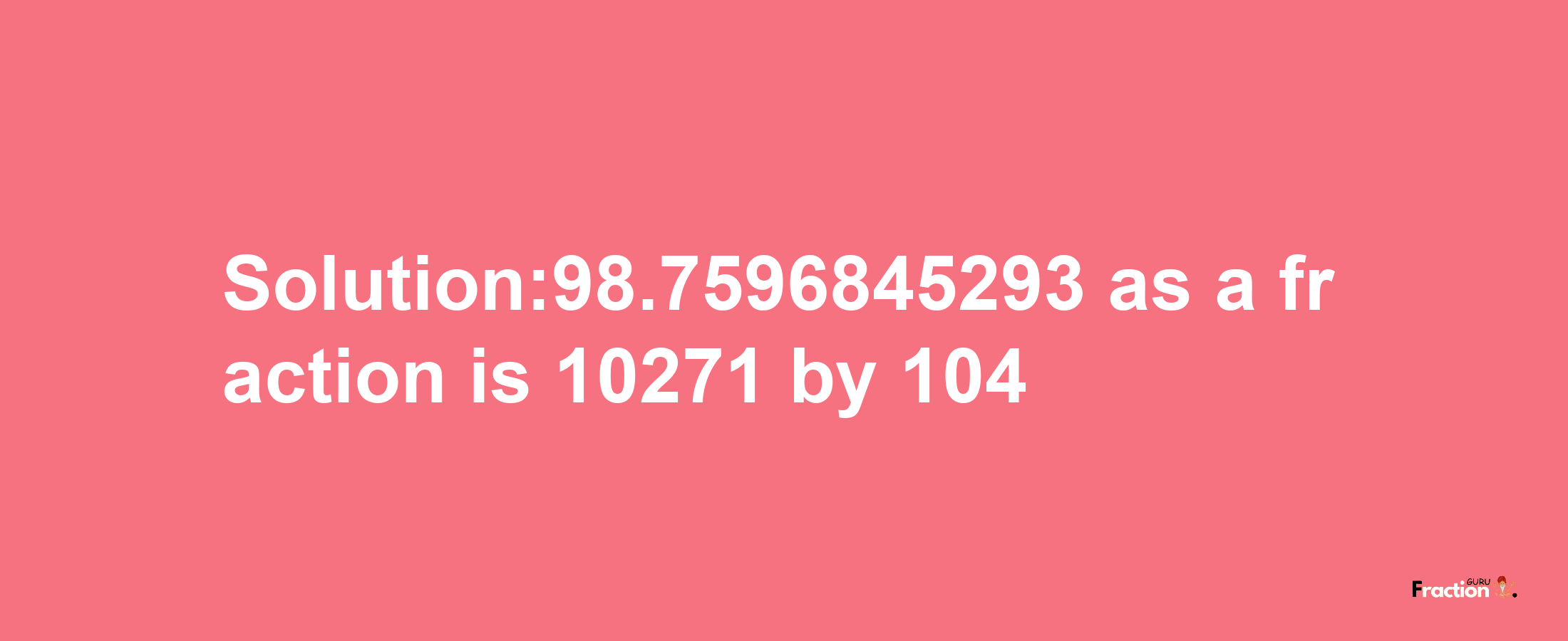 Solution:98.7596845293 as a fraction is 10271/104