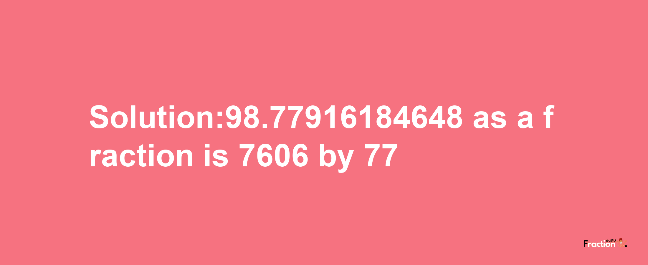 Solution:98.77916184648 as a fraction is 7606/77