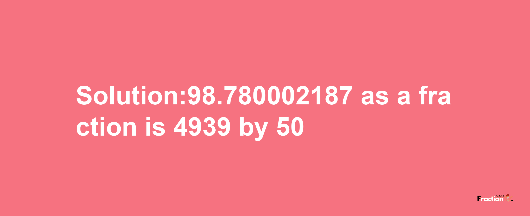 Solution:98.780002187 as a fraction is 4939/50