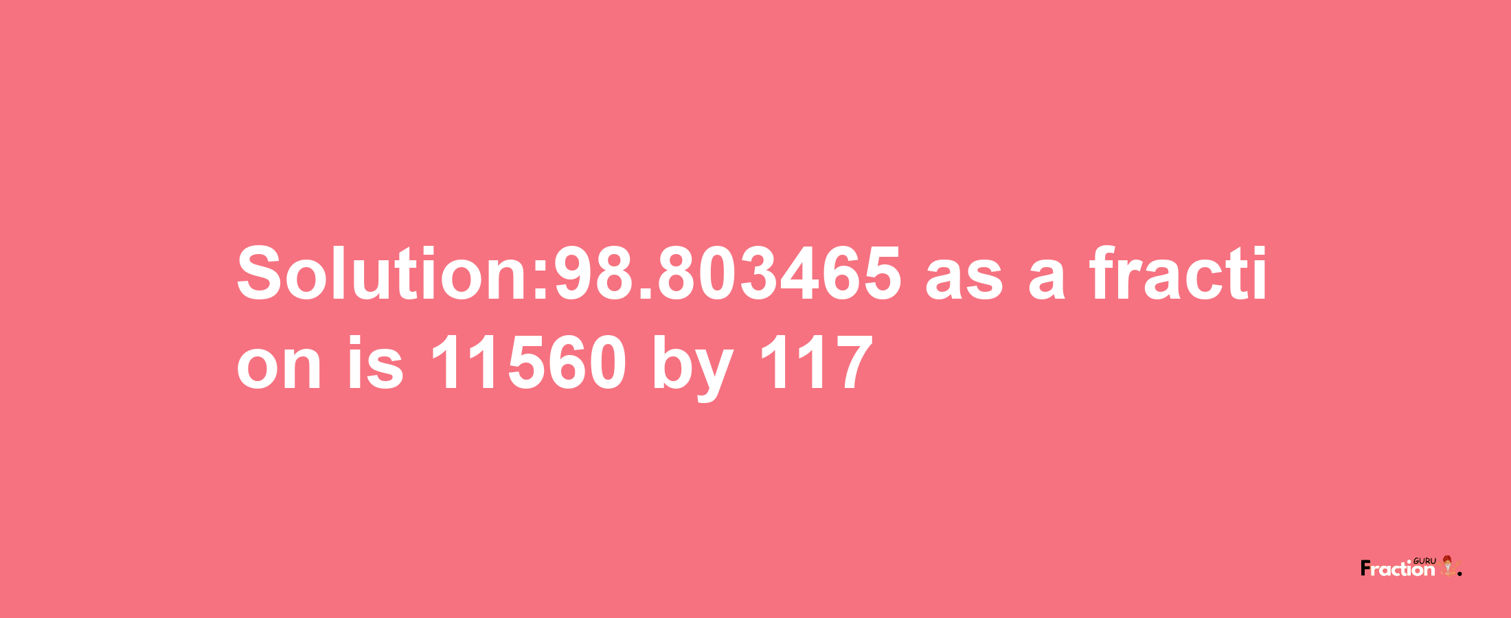 Solution:98.803465 as a fraction is 11560/117