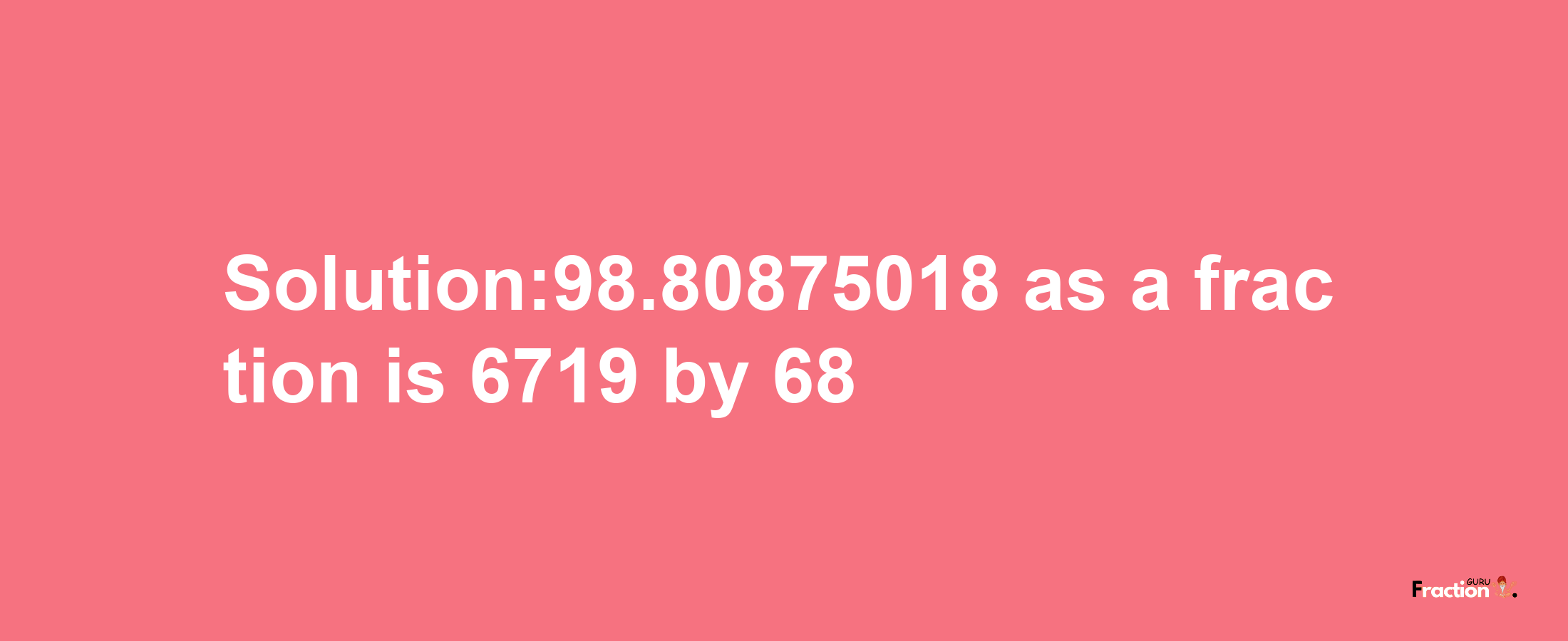 Solution:98.80875018 as a fraction is 6719/68