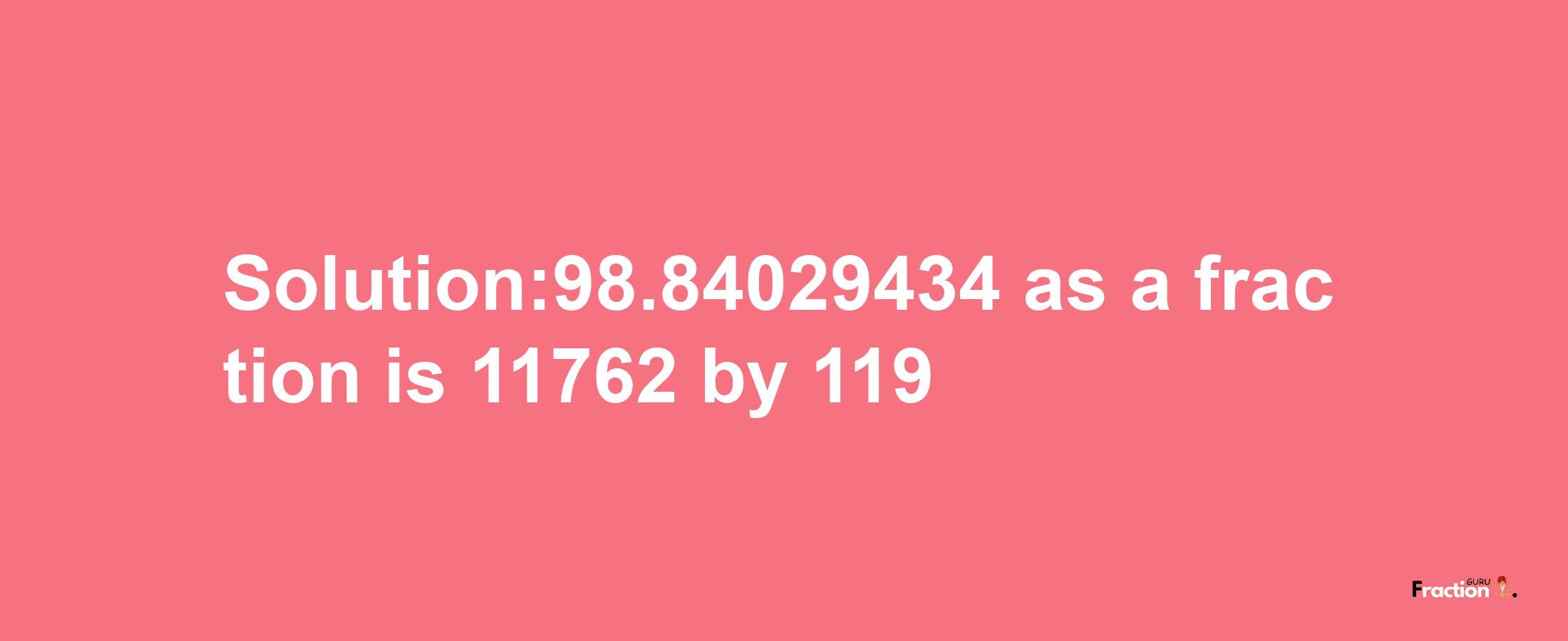 Solution:98.84029434 as a fraction is 11762/119