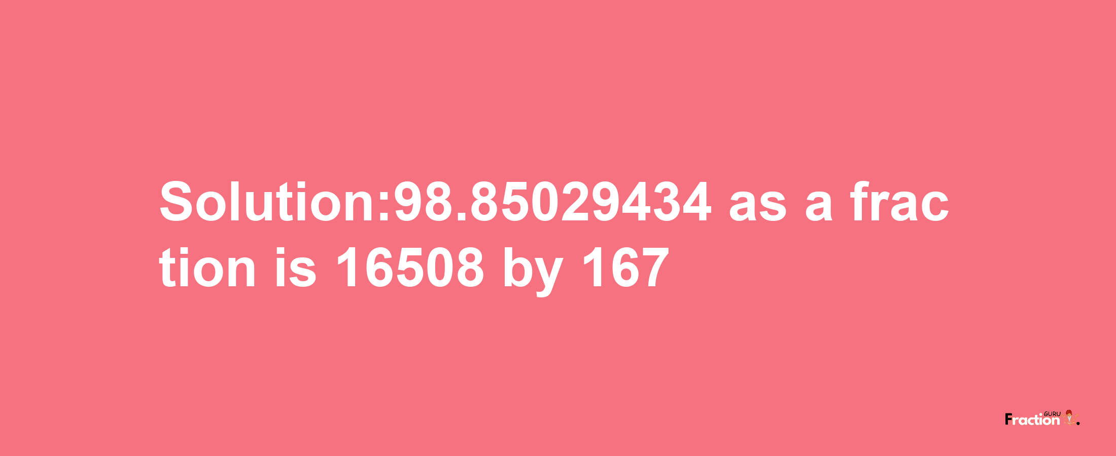 Solution:98.85029434 as a fraction is 16508/167