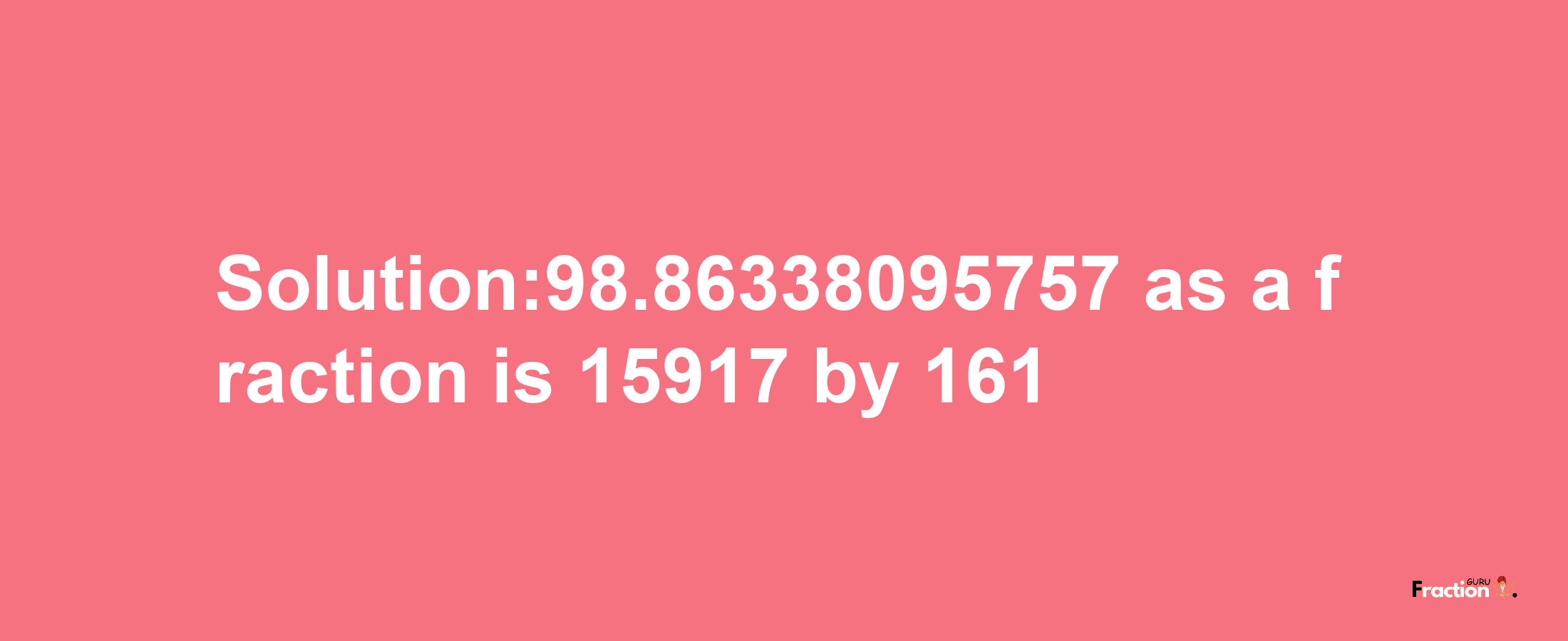 Solution:98.86338095757 as a fraction is 15917/161