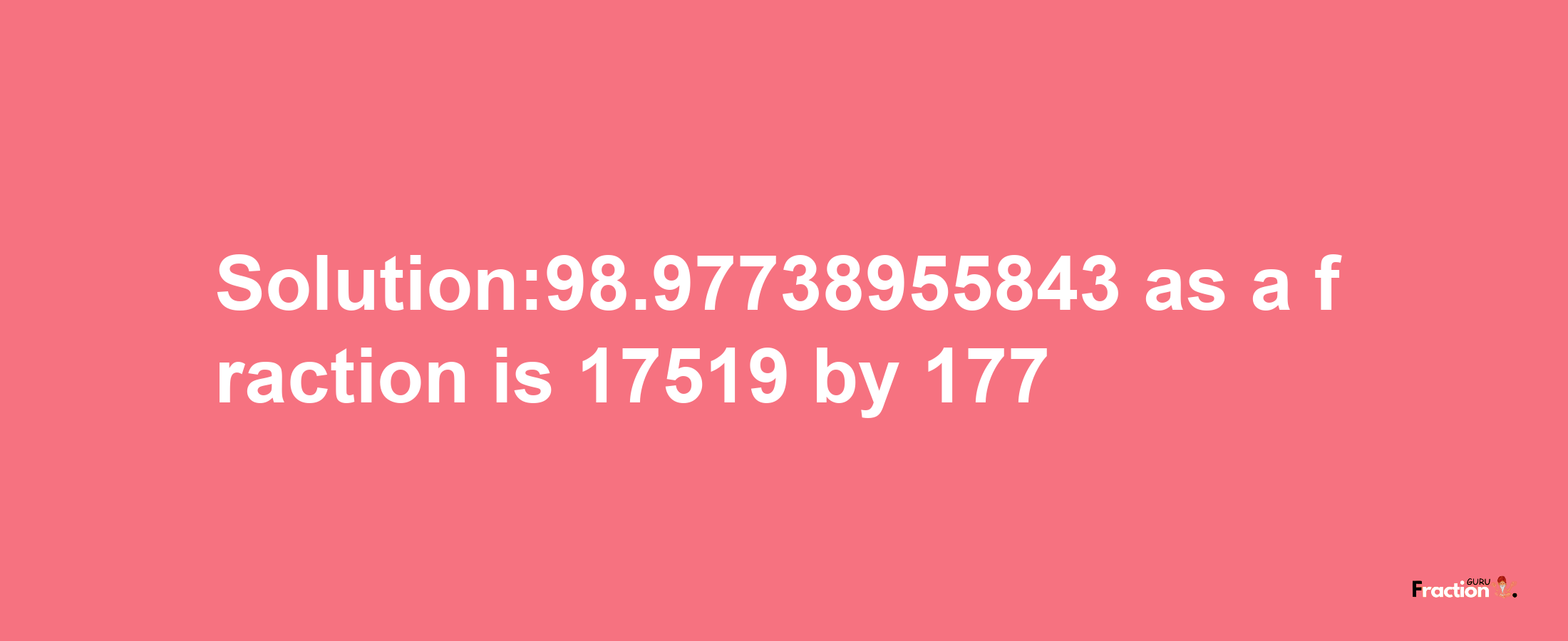 Solution:98.97738955843 as a fraction is 17519/177