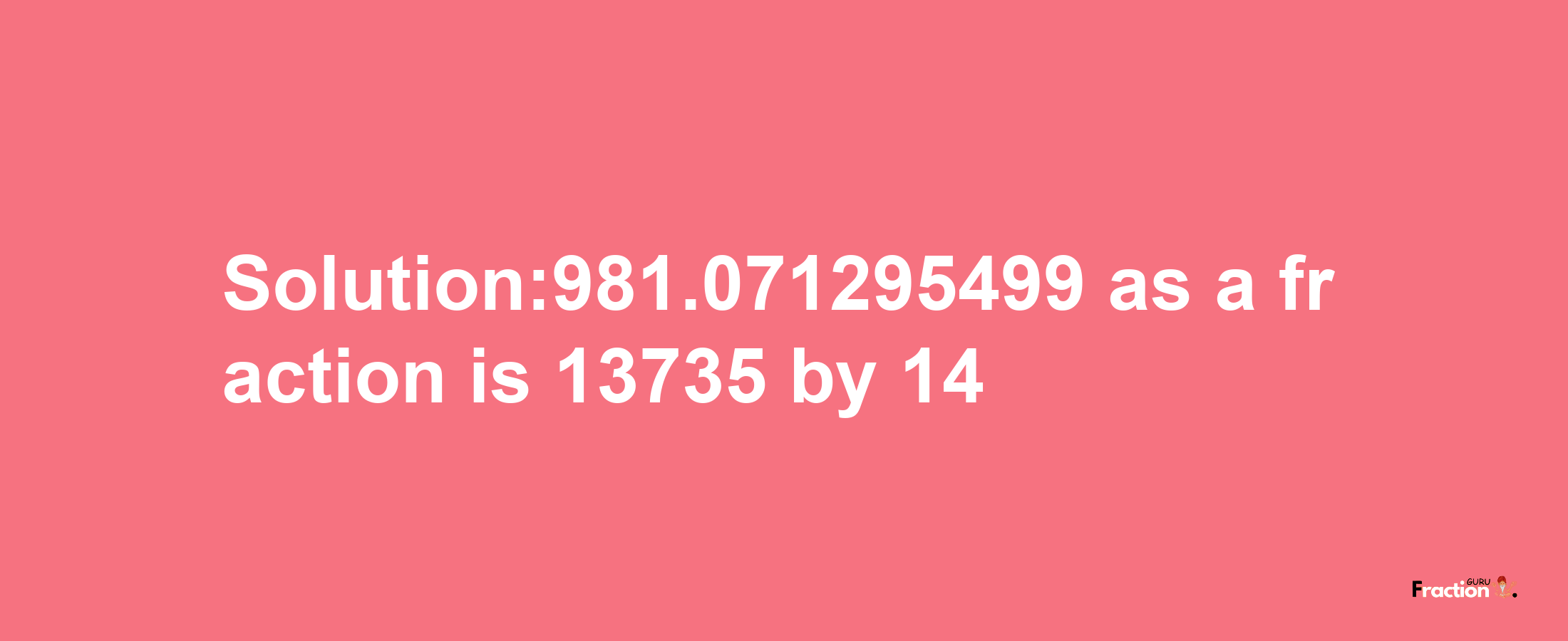 Solution:981.071295499 as a fraction is 13735/14