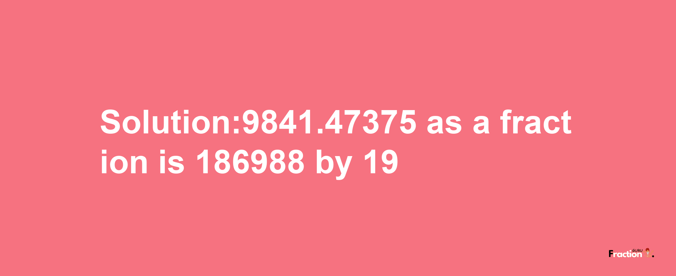 Solution:9841.47375 as a fraction is 186988/19