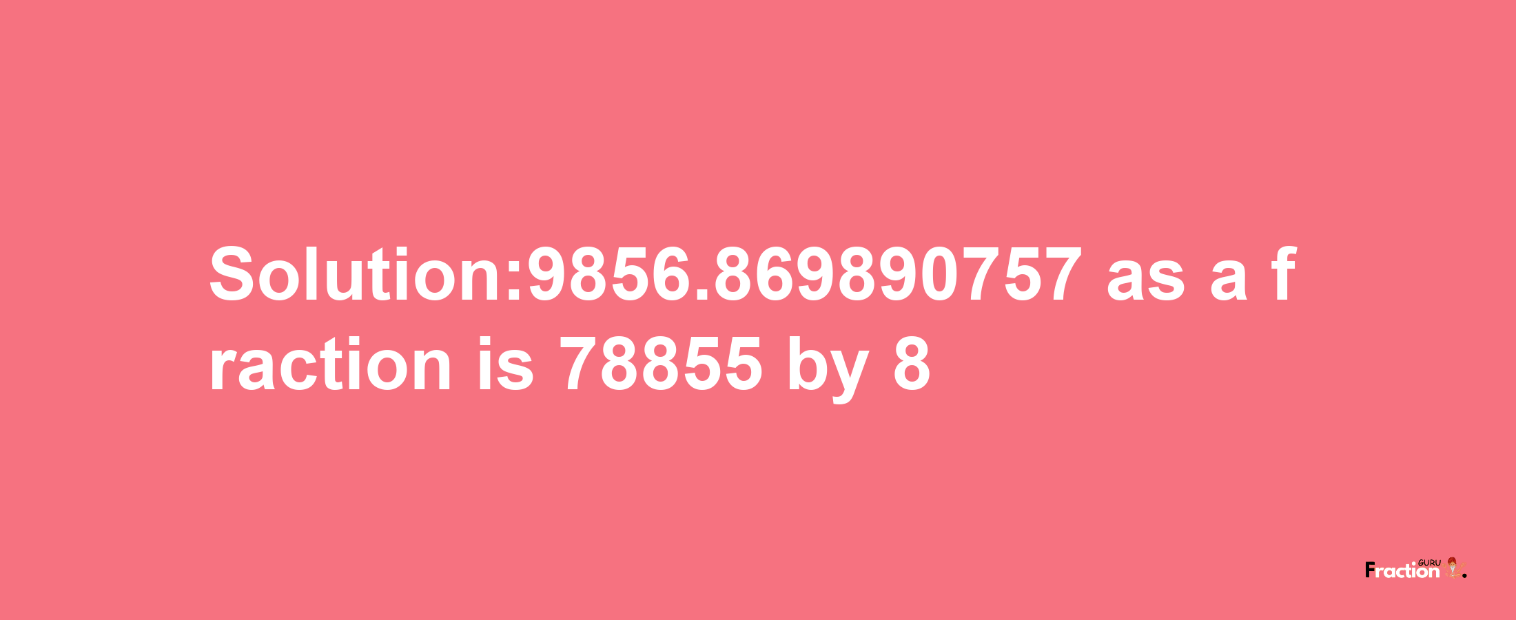 Solution:9856.869890757 as a fraction is 78855/8