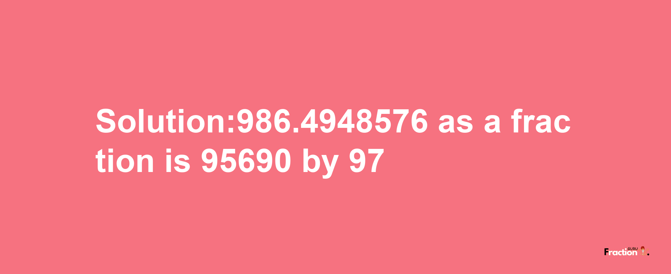 Solution:986.4948576 as a fraction is 95690/97